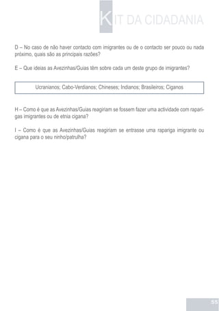 K IT DA CIDADANIA
D – No caso de não haver contacto com imigrantes ou de o contacto ser pouco ou nada
próximo, quais são as principais razões?

E – Que ideias as Avezinhas/Guias têm sobre cada um deste grupo de imigrantes?


         Ucranianos; Cabo-Verdianos; Chineses; Indianos; Brasileiros; Ciganos


H – Como é que as Avezinhas/Guias reagiriam se fossem fazer uma actividade com rapari-
gas imigrantes ou de etnia cigana?

I – Como é que as Avezinhas/Guias reagiriam se entrasse uma rapariga imigrante ou
cigana para o seu ninho/patrulha?




                                                                                         55
 