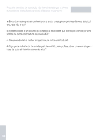 Proposta formativa de educação não-formal de crianças e jovens
     num contexto intercultural para uma cidadania responsável



     a) Encontrasses no passeio onde estavas a andar um grupo de pessoas de outra etnia/cul-
     tura, que não a tua?

     b) Respondesses a um anúncio de emprego e soubesses que ele foi preenchido por uma
     pessoa de outra etnia/cultura, que não a tua?

     c) O namorado da tua melhor amiga fosse de outra etnia/cultura?

     d) O grupo de trabalho da faculdade que foi escolhido pelo professor tiver uma ou mais pes-
     soas de outra etnia/cultura que não a tua?




58
 