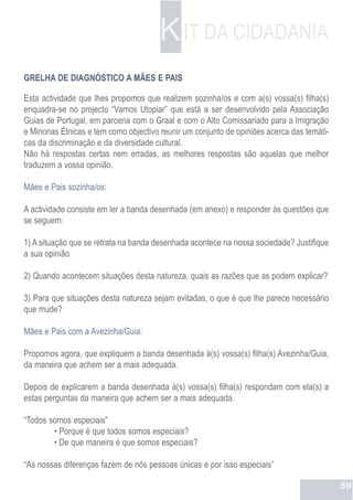 K IT DA CIDADANIA
GRELHA DE DIAGNÓSTICO A MÃES E PAIS

Esta actividade que lhes propomos que realizem sozinha/os e com a(s) vossa(s) filha(s)
enquadra-se no projecto “Vamos Utopiar” que está a ser desenvolvido pela Associação
Guias de Portugal, em parceria com o Graal e com o Alto Comissariado para a Imigração
e Minorias Étnicas e tem como objectivo reunir um conjunto de opiniões acerca das temáti-
cas da discriminação e da diversidade cultural.
Não há respostas certas nem erradas, as melhores respostas são aquelas que melhor
traduzem a vossa opinião.

Mães e Pais sozinha/os:

A actividade consiste em ler a banda desenhada (em anexo) e responder às questões que
se seguem:

1) A situação que se retrata na banda desenhada acontece na nossa sociedade? Justifique
a sua opinião.

2) Quando acontecem situações desta natureza, quais as razões que as podem explicar?

3) Para que situações desta natureza sejam evitadas, o que é que lhe parece necessário
que mude?

Mães e Pais com a Avezinha/Guia:

Propomos agora, que expliquem a banda desenhada à(s) vossa(s) filha(s) Avezinha/Guia,
da maneira que achem ser a mais adequada.

Depois de explicarem a banda desenhada à(s) vossa(s) filha(s) respondam com ela(s) a
estas perguntas da maneira que achem ser a mais adequada.

“Todos somos especiais”
        • Porque é que todos somos especiais?
        • De que maneira é que somos especiais?

“As nossas diferenças fazem de nós pessoas únicas e por isso especiais”

                                                                                            59
 