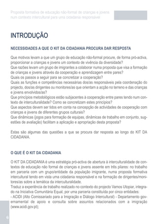 Proposta formativa de educação não-formal de crianças e jovens
    num contexto intercultural para uma cidadania responsável



    INTRODUÇÃO
    NECESSIDADES A QUE O KIT DA CIDADANIA PROCURA DAR RESPOSTA

    Que motivos levam a que um grupo de educação não-formal procure, de forma pró-activa,
    proporcionar a crianças e jovens um contexto de vivência da diversidade?
    Que razões levam um grupo de imigrantes a colaborar numa proposta que visa a formação
    de crianças e jovens através da cooperação e aprendizagem entre pares?
    Quais os passos a seguir para se concretizar a cooperação?
    Quais as funções e competências necessárias dos/as responsáveis pela coordenação do
    projecto, dos/as dirigentes ou monitores/as que orientam a acção no terreno e das crianças
    e jovens envolvidos/as?
    Que princípios metodológicos estão subjacentes à cooperação entre pares tendo num con-
    texto de interculturalidade? Como se concretizam estes princípios?
    Que aspectos devem ser tidos em conta na concepção de actividades de cooperação com
    crianças e jovens de diferentes grupos culturais?
    Que dinâmicas (jogos para formação de equipas, dinâmicas de trabalho em conjunto, sug-
    estões de avaliação) facilitam a aplicação e apropriação desta proposta?

    Estas são algumas das questões a que se procura dar resposta ao longo do KIT DA
    CIDADANIA.


    O QUE É O KIT DA CIDADANIA

    O KIT DA CIDADANIA é uma estratégia pró-activa de abertura à interculturalidade de con-
    textos de educação não formal de crianças e jovens assente em três pilares: no trabalho
    em parceria com um grupo/entidade da população imigrante, numa proposta formativa
    intercultural tendo em vista uma cidadania responsável e na formação de dirigentes/moni-
    tores/as sobre a temática da interculturalidade.
    Traduz a experiência de trabalho realizado no contexto do projecto Vamos Utopiar, integra-
    do na Iniciativa Comunitária Equal, por uma parceria constituída por cinco entidades:
    - ACIDI (Alto Comissariado para a Imigração e Diálogo Intercultural) - Departamento gov-
    ernamental de apoio e consulta sobre assuntos relacionados com a imigração
    (www.acidi.gov.pt);

6
 