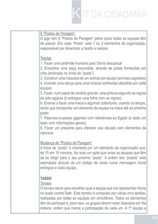 K IT DA CIDADANIA
8 “Postos de Paragem”
O jogo tem 8 “Postos de Paragem” pelos quais todas as equipas têm
de passar. Em cada “Posto” está 1 ou 2 elementos da organização,
responsável por dinamizar a tarefa a realizar.

Tarefas
1. Fazer uma pirâmide humana para Osíris descansar
2. Encontrar uma peça escondida, através de pistas fornecidas em
cifra (ensinada no início do “posto”)
3. Construir uma máscara de um animal por equipa (animais sagrados)
4. Inventar uma dança para uma música conhecida (decidida por cada
equipa)
5. Fazer, num papel de cenário grande, uma pintura segundo as regras
da arte egípcia (é entregue uma folha com as regras)
6. Ensinar a fazer uma maca e algumas coberturas, usando os lenços,
tendo que transportar um elemento da equipa na maca até ao próximo
posto
7. Palavras-cruzadas gigantes com referências ao Egipto (é dado um
texto com informações gerais)
8. Fazer um presente para oferecer aos deuses com elementos da
natureza

Mudança de “Postos de Paragem”
A troca de “posto” é orientada por um elemento da organização que,
de 15 em 15 minutos, faz soar um apito que avisa as equipas que têm
de se dirigir para o seu próximo “posto”. A ordem dos “postos” está
assinalada através de um código de cores numa mensagem inicial
entregue a cada equipa.

TARDE
Torneio
O torneio serve para escolher qual a equipa que iria representar Horús
no duelo contra Seth. Este torneio é composto por várias mini-tarefas,
realizadas por todas as equipas em simultâneo. Todos os elementos
têm de participar e, para isso, os grupos devem estar dispostos em fila
indiana, ordem que marca a participação de cada um. A 1ª equipa a

                                                                          63
 