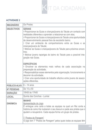 K IT DA CIDADANIA
ACTIVIDADE 2
IMAGINÁRIO     Os Piratas
OBJECTIVOS     GERAIS
               • Proporcionar às Guias e crianças/jovens do Talude um contacto com
               realidades diferentes e aprender a relacionar-se com elas;
               • Proporcionar às Guias e crianças/jovens do Talude uma oportunidade
               de desenvolvimento pessoal fora da escola/do bairro;
               • Criar um ambiente de companheirismo entre as Guias e as
               crianças/jovens do Talude;
               • Motivar as Guias e crianças/jovens do Talude para próximos encon-
               tros;
               • Motivar jovens raparigas do bairro do Talude para a possível inte-
               gração nas Guias.

               ESPECÍFICOS
               • Envolver os elementos mais velhos de cada associação na
               preparação da actividade;
               • Responsabilizar esses elementos pela organização, funcionamento e
               decorrer da actividade;
               • Criar uma oportunidade de trabalho efectivo entre jovens de associ-
               ações diferentes.
PÚBLICO-ALVO 6 – 14 anos
Nº PESSOAS   De 15 a 50
DURAÇÃO        10h00 às 17h00
LOCAL          Quinta das Conchas - Lumiar
               MANHÃ
DINÂMICA       Apresentação do Jogo
               É entregue uma carta a todas as equipas na qual um Rei conta a
               história de como lhe roubaram o seu tesouro e pede aos piratas que o
               ajudem a recuperá-lo. Cada equipa forma um grupo de piratas.

               7 “Postos de Paragem”
               O jogo tem 7 “Postos de Paragem” pelos quais todas as equipas têm

                                                                                       65
 