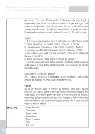 Proposta formativa de educação não-formal de crianças e jovens
     num contexto intercultural para uma cidadania responsável



                       de passar. Em cada “Posto” estão 2 elementos da organização,
                       responsáveis por dinamizar a tarefa a realizar e por entregar uma
                       chave e uma pista (as pistas todas juntas formam uma história, que
                       será representada em “sketch” [pequeno teatro] da parte da tarde).
                       Uma das chaves abre um baú, onde está o almoço de cada equipa.

                       Tarefas
                       1. Aprender sinais de pista e fazer a indicação num labirinto em papel
                       2. Fazer a bandeira dos piratas e içá-la com o nó de escota
                       3. História escrita em crioulo e outra escrita em código - traduzir
                       4. Construir moedas dos piratas com barro e um baú em papel
                       5. Fazer fatos para cada um dos elementos (para serem utilizados
                       durante o “sketch”)
                       6. Jogos tradicionais (latas, colher e corrida de sacos)
                       7. Ensinar e aprender uma dança guidista (escolhida pelas Guias de
                       cada equipa) e outra dança escolhida pelos representantes do Talude
                       de cada equipa

                       Mudança de “Postos de Paragem”
                       Há 7 postos dispersos e afastados, cujas indicações são dadas
                       através de espadas no chão, que simbolizam setas.

                       TARDE
                       Dá-se 30 minutos após o término da refeição para cada equipa
                       preparar um “sketch” com base nos pedaços de história entregues em
                       cada posto. O objectivo prende-se com a representação da história,
                       mostrando quem consideravam que tinha roubado o Rei. No final das
                       apresentações faz-se uma votação (cada equipa tem 1 voto) que vai
                       eleger o melhor “sketch”.
     MATERIAL          • Papel de cenário
                       • Cartolinas
                       • Papel crepe
                       • Marcadores
                       • Tintas e pincéis
                       • Cola
                       • Tesouras
66
 