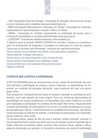 K IT DA CIDADANIA
 - AGP (Associação Guias de Portugal) - Associação de educação não-formal de crianças
e jovens raparigas para a cidadania (www.guiasdeportugal.org);
- AMRT (Associação Melhoramentos e Recreativo do Talude) - Associação de imigrantes,
maioritariamente caboverdianas/os, inserida no Bairro do Talude;
- GRAAL - Associação de mulheres especializada na mobilização de grupos para a
mudança de mentalidades e combate à discriminação (www.graal.org.pt);
- LUSOTEMP - Empresa de trabalho temporário (www.lusotemp.pt)
O objectivo geral do projecto VAMOS UTOPIAR era combater o racismo e a xenofobia a
partir do envolvimento de imigrantes e sociedade de acolhimento em torno da proposta
“Vozes que se levantam pela diversidade”, traduzida nas seguintes premissas:
Vamos construir uma sociedade mais aberta, mais participativa e igualitária.
Vamos defender o diálogo intercultural.
Vamos ecoar a voz do/as imigrantes e das minorias étnicas.
Vamos construir comunidades mais solidárias e unidas.
Vamos acreditar que uma sociedade mais justa é possível.
VAMOS UTOPIAR.


CONTEXTO QUE JUSTIFICA A INTERVENÇÃO

O KIT DA CIDADANIA parte do reconhecimento de que, apesar de formalmente não exis-
tirem barreiras à participação de crianças e jovens imigrantes, ou descendentes de imi-
grantes, em contextos de educação não-formal, estes raramente têm aqui uma partici-
pação activa.
Esta situação tem consequências tanto para os rapazes e raparigas da sociedade de acol-
himento, como para aqueles de outras origens. Para uns, limitam-se oportunidades de
aprendizagem da riqueza da diferença e da diversidade; para outros, limitam-se as vanta-
gens associadas à participação em contextos de Educação Não-Formal, designadamente
o sentido de identidade, de valorização de si e do outro, de sentido de pertença a um grupo,
de educação para Valores, o desenvolvimento de competências transversais, não directa-
mente associadas ao mercado de trabalho, a valorização da participação e da responsabi-
lização colectivas, entre outras.
Tal acontece porque, apesar de não ser essa a intenção, existem barreiras “invisíveis” e
normas aparentemente neutras que fazem com que as crianças e jovens imigrantes não se
sintam realmente incluídos/as nestes contextos. São barreiras físicas, ligadas a dificul-
dades de deslocação, por exemplo, ou financeiras, associadas aos custos de participação

                                                                                               7
 