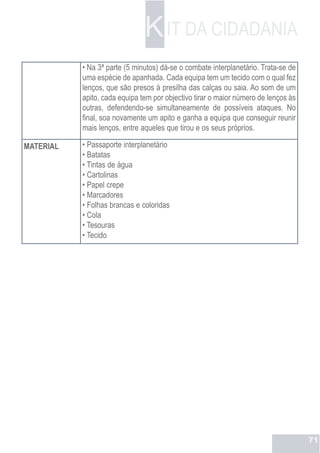 K IT DA CIDADANIA
           • Na 3ª parte (5 minutos) dá-se o combate interplanetário. Trata-se de
           uma espécie de apanhada. Cada equipa tem um tecido com o qual fez
           lenços, que são presos à presilha das calças ou saia. Ao som de um
           apito, cada equipa tem por objectivo tirar o maior número de lenços às
           outras, defendendo-se simultaneamente de possíveis ataques. No
           final, soa novamente um apito e ganha a equipa que conseguir reunir
           mais lenços, entre aqueles que tirou e os seus próprios.

MATERIAL   • Passaporte interplanetário
           • Batatas
           • Tintas de água
           • Cartolinas
           • Papel crepe
           • Marcadores
           • Folhas brancas e coloridas
           • Cola
           • Tesouras
           • Tecido




                                                                                    71
 