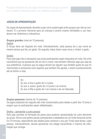 Proposta formativa de educação não-formal de crianças e jovens
     num contexto intercultural para uma cidadania responsável



     JOGOS DE APRESENTAÇÃO

     Os Jogos de Apresentação deverão surgir como quebra-gelo entre grupos que não se con-
     hecem. É o primeiro momento para as crianças e jovens criarem afinidades e, por isso,
     devem ser dinâmicos e interactivos.

     Grupos grandes (mais de 10 pessoas)
     Gestos
     O Grupo deve ser disposto em roda. Individualmente, cada pessoa diz o seu nome ao
     mesmo tempo que faz um gesto. De seguida, todos dizem esse nome e imitam o gesto.

     Gostos
     Para este jogo não é necessário que os/as participantes sejam dispostos em roda. Há um/a
     voluntário/a que se apresenta não só com o nome, mas também referindo algo que seja da
     sua preferência. A pessoa que se segue deverá ser alguém que também goste do que foi
     mencionado e acrescenta outro aspecto que também lhe agrade, e assim sucessivamente
     até se fechar a roda.


                   Ex:
                   Eu sou a Ana e gosto de ir à praia.
                   Eu sou a Joana, gosto de ir à praia e ao cinema.
                   Eu sou a Rita e gosto de ir ao cinema e de ver televisão.


     Grupos pequenos (menos de 10 pessoas)
     Os jogos propostos em seguida são mais vocacionados para idades a partir dos 12 anos e
     exigem que os participantes sejam alfabetizados.

     Grelha – apresentar a outra pessoa
     Este jogo consiste na formação de pares para posterior apresentação do outro elemento
     ao grupo. Dá-se uma grelha aos/às participantes e estabelece-se um limite temporal (entre
     5 e 10 minutos, dependendo das idades) para conhecer o seu par. Findo esse tempo, cada
     pessoa, individualmente, deverá apresentar o/a colega transmitindo o máximo de infor-
     mação que consiga.


74
 