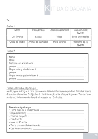 K IT DA CIDADANIA
Ex:

Grelha 1
        Nome               Irmãs/Irmãos       Local de nascimento      Grupo musical
                                                                           favorito
      Cor favorita            Escola                  Idade           Local onde reside
   Clube de futebol    Animal de estimação        Prato favorito       Programa de TV
                                                                           favorito

Grelha 2

  Nome:
  Idade:
  Se fosse um animal seria                                                          ,
  porque                                                                            ,
  O que mais gosto de fazer é                                                       ,
  porque                                                                            ,
  O que menos gosto de fazer é                                                      ,
  porque                                                                            .


Grelha – Descobre alguém que…
Neste jogo é entregue a cada pessoa uma lista de informações que deve descobrir acerca
dos outros elementos. O objectivo é criar interacção entre a/os participantes. Tem de haver
um tempo limite que não deverá ultrapassar os 10 minutos.


  Descobre alguém que…
  • Tenha mais de 3 irmãs/irmãos
  • Seja do Sporting
  • Pratique desporto
  • Fale francês
  • More no 7º andar
  • Tenha um animal de estimação
  • Use lentes de contacto

                                                                                              75
 