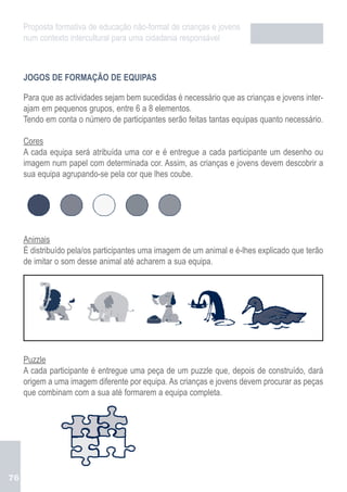 Proposta formativa de educação não-formal de crianças e jovens
     num contexto intercultural para uma cidadania responsável



     JOGOS DE FORMAÇÃO DE EQUIPAS

     Para que as actividades sejam bem sucedidas é necessário que as crianças e jovens inter-
     ajam em pequenos grupos, entre 6 a 8 elementos.
     Tendo em conta o número de participantes serão feitas tantas equipas quanto necessário.

     Cores
     A cada equipa será atribuída uma cor e é entregue a cada participante um desenho ou
     imagem num papel com determinada cor. Assim, as crianças e jovens devem descobrir a
     sua equipa agrupando-se pela cor que lhes coube.




     Animais
     É distribuído pela/os participantes uma imagem de um animal e é-lhes explicado que terão
     de imitar o som desse animal até acharem a sua equipa.




     Puzzle
     A cada participante é entregue uma peça de um puzzle que, depois de construído, dará
     origem a uma imagem diferente por equipa. As crianças e jovens devem procurar as peças
     que combinam com a sua até formarem a equipa completa.




76
 