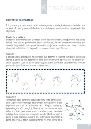K IT DA CIDADANIA
PROPOSTAS DE AVALIAÇÃO

É importante que toda/os a/os participantes façam uma avaliação de cada actividade, para
se aferir não só o grau de satisfação e de aprendizagem, mas também o cumprimento dos
objectivos.

No dia da actividade
De realçar a importância que o impacto visual da avaliação tem, principalmente nas faixas
etárias mais baixas, público-alvo destas actividades, daí ser necessário efectuá-la em
material de grande formato (papel de cenário, conjunto de cartolinas, etc.), bem como ter
disponível material de bricolage colorido (canetas, tintas e pincéis, etc.)

Proposta 1
É pedido a cada participante na actividade que desenhe a sua mão num papel de cenário
grande e, dentro da mão desenhada, deixe o seu testemunho da avaliação. No caso de cri-
anças pequenas pode ser só um desenho; para jovens e adulta/os deverá ser uma reflexão
por escrito (uma frase, um poema, um texto, etc.)




Proposta 2
Também se pode concluir a actividade numa roda, com a avali-
ação. A pessoa que começa deverá dizer, numa palavra, o que
significou para si a actividade (ex: Alegria, Amizade,
Aprendizagem, Cooperação). Deverá ser um elemento mais
velho a iniciar, pois os/as mais novos/as podem sentir-se
inibidos. Essa pessoa tem um novelo na mão (de lã ou sisal) e
passa a outra depois de deixar o seu testemunho, agarrando a
ponta do novelo, e assim sucessivamente. No final, formar-se-á

                                                                                            77
 