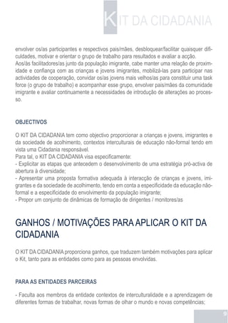 K IT DA CIDADANIA
envolver os/as participantes e respectivos pais/mães, desbloquear/facilitar quaisquer difi-
culdades, motivar e orientar o grupo de trabalho para resultados e avaliar a acção.
Aos/às facilitadores/as junto da população imigrante, cabe manter uma relação de proxim-
idade e confiança com as crianças e jovens imigrantes, mobilizá-las para participar nas
actividades de cooperação, convidar os/as jovens mais velhos/as para constituir uma task
force (o grupo de trabalho) e acompanhar esse grupo, envolver pais/mães da comunidade
imigrante e avaliar continuamente a necessidades de introdução de alterações ao proces-
so.


OBJECTIVOS

O KIT DA CIDADANIA tem como objectivo proporcionar a crianças e jovens, imigrantes e
da sociedade de acolhimento, contextos interculturais de educação não-formal tendo em
vista uma Cidadania responsável.
Para tal, o KIT DA CIDADANIA visa especificamente:
- Explicitar as etapas que antecedem o desenvolvimento de uma estratégia pró-activa de
abertura à diversidade;
- Apresentar uma proposta formativa adequada à interacção de crianças e jovens, imi-
grantes e da sociedade de acolhimento, tendo em conta a especificidade da educação não-
formal e a especificidade do envolvimento da população imigrante;
- Propor um conjunto de dinâmicas de formação de dirigentes / monitores/as



GANHOS / MOTIVAÇÕES PARA APLICAR O KIT DA
CIDADANIA
O KIT DA CIDADANIA proporciona ganhos, que traduzem também motivações para aplicar
o Kit, tanto para as entidades como para as pessoas envolvidas.


PARA AS ENTIDADES PARCEIRAS

- Faculta aos membros da entidade contextos de interculturalidade e a aprendizagem de
diferentes formas de trabalhar, novas formas de olhar o mundo e novas competências;
                                                                                              9
 