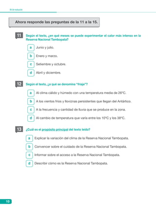 10
Kitdeevaluación
b
b
b
c
c
c
d
d
d
a
a
a
Según el texto, ¿en qué meses se puede experimentar el calor más intenso en la
Reserva Nacional Tambopata?
Según el texto, ¿a qué se denomina “friaje”?
¿Cuál es el propósito principal del texto leído?
Junio y julio.
	Al clima cálido y húmedo con una temperatura media de 26ºC.
Explicar la variación del clima de la Reserva Nacional Tambopata.
Enero y marzo.
A los vientos fríos y lloviznas persistentes que llegan del Antártico.
Convencer sobre el cuidado de la Reserva Nacional Tambopata.
	Setiembre y octubre.
	A la frecuencia y cantidad de lluvia que se produce en la zona.
Informar sobre el acceso a la Reserva Nacional Tambopata.
Abril y diciembre.
Al cambio de temperatura que varía entre los 10ºC y los 38ºC.
Describir cómo es la Reserva Nacional Tambopata.
11
12
13
Ahora responde las preguntas de la 11 a la 15.
 