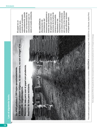 12
Kitdeevaluación
Leeelsiguientetexto.
TextoadaptadodePRASA.Recuperadodehttp://www.expoknews.com/wp-content/uploads/masr/2011/07/papel-reciclado.jpg
Elpapelesun
productoque,
cuandoesempleado
adecuadamente,puede
serunaherramientade
comunicaciónqueno
dañaalmedioambiente.
EnAMAZÓNICA
(Asociaciónde
recicladoresdel
Amazonas)apoyamosa
todoslosproductores
depapelqueusanlos
recursosdelaselvade
maneraresponsable.
Ayudamosalas
compañíasquetrabajan
conestosproductores
asícomoalasempresas
cuyasoficinasreciclan
elpapelqueusan.
Paradarlealpapelusadounanuevavida,comuniqueseconnosotros:AMAZÓNICAwww.amazonica.org.pe/445-3223/Av.LosSauces,Iquitos-Perú
Unárbolproduce8500hojasaproximadamente.
8500hojasnoproducenoxígeno,nodansombra,nosonelhogarniel
alimentodeningunaespecie.
Razonesdemásparausarelpapelconprudencia.
Razonesdemásparareciclarlo.
 