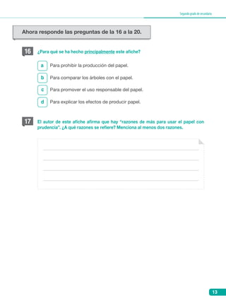 13
Segundogradodesecundaria
16
b
c
d
a
¿Para qué se ha hecho principalmente este afiche?
Para prohibir la producción del papel.
Para comparar los árboles con el papel.
Para promover el uso responsable del papel.
Para explicar los efectos de producir papel.
17 El autor de este afiche afirma que hay “razones de más para usar el papel con
prudencia”. ¿A qué razones se refiere? Menciona al menos dos razones.
Ahora responde las preguntas de la 16 a la 20.
 