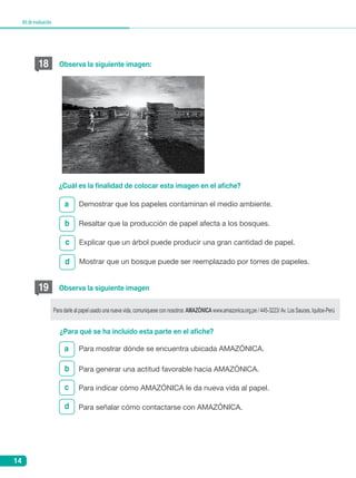 14
Kitdeevaluación
b
c
d
a
¿Cuál es la finalidad de colocar esta imagen en el afiche?
Demostrar que los papeles contaminan el medio ambiente.
Resaltar que la producción de papel afecta a los bosques.
Explicar que un árbol puede producir una gran cantidad de papel.
Mostrar que un bosque puede ser reemplazado por torres de papeles.
18 Observa la siguiente imagen:
b
c
d
a
¿Para qué se ha incluido esta parte en el afiche?
Para mostrar dónde se encuentra ubicada Amazónica.
Para generar una actitud favorable hacia Amazónica.
Para indicar cómo Amazónica le da nueva vida al papel.
Para señalar cómo contactarse con Amazónica.
19 Observa la siguiente imagen
Para darle al papel usado una nueva vida, comuniquese con nosotros: AMAZÓNICA www.amazonica.org.pe / 445-3223/ Av. Los Sauces, Iquitos-Perú
 