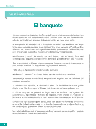 2
Kitdeevaluación
El banquete
Con dos meses de anticipación, don Fernando Pasamano había preparado hasta el más
mínimo detalle de este extraordinario suceso. Su casa sufrió una gran transformación.
Además, se vio obligado a cambiar todos sus muebles y a construir un jardín.
Lo más grande, sin embargo, fue la elaboración del menú. Don Fernando y su mujer
tenían ideas confusas acerca de lo que debía servirse en un banquete al Presidente. Don
Fernando hizo una encuesta en los principales hoteles y restaurantes de la ciudad, y así
pudo enterarse de que existían manjares presidenciales y vinos preciosos.
Don Fernando constató con angustia que había invertido toda su fortuna. Pero, todo
gasto le parecía pequeño para los enormes beneficios que obtendría de esta recepción.
-Con una embajada en Europa rehacemos nuestra fortuna en menos de lo que canta un
gallo (decía a su mujer). Yo no pido más. Soy un hombre modesto.
-Falta saber si el presidente vendrá (replicaba su mujer).
Don Fernando aprovechó su primera visita a palacio para invitar al Presidente.
-Encantado (le contestó el Presidente). Me parece una magnifica idea. Le confirmaré por
escrito mi aceptación.
Al cabo de cuatro semanas, la confirmación llegó. Don Fernando tuvo la más grande
alegría de su vida. Se imaginó en Europa y contempló camiones cargados de oro.
El día del banquete, los primeros en llegar fueron los ministros. Les siguieron los
parlamentarios, diplomáticos y hombres de negocios. Don Fernando los recibía en la
entrada de la casa, les estrechaba la mano, murmurando frases corteses y conmovidas.
El Presidente llegó escoltado por la policía, entró en la casa y don Fernando, olvidándose
de las reglas de la etiqueta, movido por un impulso de compadre, se le echó en los brazos
con tanta simpatía que le dañó una de sus condecoraciones.
Los invitados bebieron todo el licor comprado. En el banquete, se comió lechón y se sirvió
champán mientras charlaban ruidosamente.
Lee el siguiente texto.
TextoadaptadodeElbanquete,JulioRamónRibeyro.
 