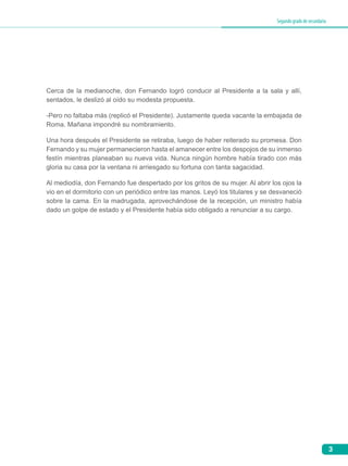 3
Segundogradodesecundaria
Cerca de la medianoche, don Fernando logró conducir al Presidente a la sala y allí,
sentados, le deslizó al oído su modesta propuesta.
-Pero no faltaba más (replicó el Presidente). Justamente queda vacante la embajada de
Roma. Mañana impondré su nombramiento.
Una hora después el Presidente se retiraba, luego de haber reiterado su promesa. Don
Fernando y su mujer permanecieron hasta el amanecer entre los despojos de su inmenso
festín mientras planeaban su nueva vida. Nunca ningún hombre había tirado con más
gloria su casa por la ventana ni arriesgado su fortuna con tanta sagacidad.
Al mediodía, don Fernando fue despertado por los gritos de su mujer. Al abrir los ojos la
vio en el dormitorio con un periódico entre las manos. Leyó los titulares y se desvaneció
sobre la cama. En la madrugada, aprovechándose de la recepción, un ministro había
dado un golpe de estado y el Presidente había sido obligado a renunciar a su cargo.
 