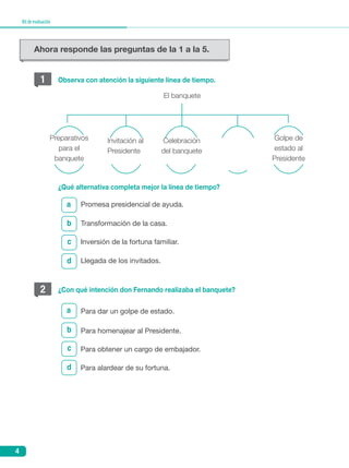 4
Kitdeevaluación
El banquete
Preparativos
para el
banquete
Invitación al
Presidente
Celebración
del banquete
Golpe de
estado al
Presidente
1
2
b
c
c
d
d
a
a
Observa con atención la siguiente línea de tiempo.
¿Qué alternativa completa mejor la línea de tiempo?
¿Con qué intención don Fernando realizaba el banquete?
Promesa presidencial de ayuda.
Para dar un golpe de estado.
Transformación de la casa.
Para homenajear al Presidente.
	Inversión de la fortuna familiar.
	Para obtener un cargo de embajador.
Llegada de los invitados.
Para alardear de su fortuna.
b
Ahora responde las preguntas de la 1 a la 5.
 