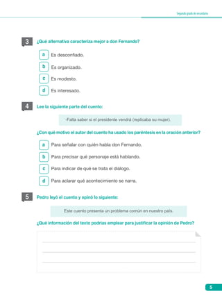 5
Segundogradodesecundaria
3
c
d
a
¿Qué alternativa caracteriza mejor a don Fernando?
Es desconfiado.
Es organizado.
Es modesto.
Es interesado.
b
¿Con qué motivo el autor del cuento ha usado los paréntesis en la oración anterior?
¿Qué información del texto podrías emplear para justificar la opinión de Pedro?
-Falta saber si el presidente vendrá (replicaba su mujer).
Este cuento presenta un problema común en nuestro país.
4 Lee la siguiente parte del cuento:
5
b
c
d
a
Pedro leyó el cuento y opinó lo siguiente:
Para señalar con quién habla don Fernando.
Para precisar qué personaje está hablando.
Para indicar de qué se trata el diálogo.
Para aclarar qué acontecimiento se narra.
 