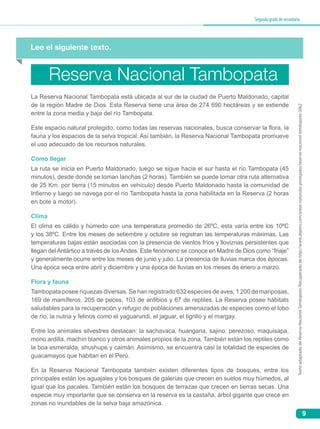 9
Segundogradodesecundaria
Lee el siguiente texto.
La Reserva Nacional Tambopata está ubicada al sur de la ciudad de Puerto Maldonado, capital
de la región Madre de Dios. Esta Reserva tiene una área de 274 690 hectáreas y se extiende
entre la zona media y baja del río Tambopata.
Este espacio natural protegido, como todas las reservas nacionales, busca conservar la flora, la
fauna y los espacios de la selva tropical. Así también, la Reserva Nacional Tambopata promueve
el uso adecuado de los recursos naturales.
Cómo llegar
La ruta se inicia en Puerto Maldonado, luego se sigue hacia el sur hasta el río Tambopata (45
minutos), desde donde se toman lanchas (2 horas). También se puede tomar otra ruta alternativa
de 25 Km. por tierra (15 minutos en vehículo) desde Puerto Maldonado hasta la comunidad de
Infierno y luego se navega por el río Tambopata hasta la zona habilitada en la Reserva (2 horas
en bote a motor).
Clima
El clima es cálido y húmedo con una temperatura promedio de 26ºC, esta varía entre los 10ºC
y los 38ºC. Entre los meses de setiembre y octubre se registran las temperaturas máximas. Las
temperaturas bajas están asociadas con la presencia de vientos fríos y lloviznas persistentes que
llegan del Antártico a través de los Andes. Este fenómeno se conoce en Madre de Dios como “friaje”
y generalmente ocurre entre los meses de junio y julio. La presencia de lluvias marca dos épocas.
Una época seca entre abril y diciembre y una época de lluvias en los meses de enero a marzo.
Flora y fauna
Tambopata posee riquezas diversas. Se han registrado 632 especies de aves, 1 200 de mariposas,
169 de mamíferos, 205 de peces, 103 de anfibios y 67 de reptiles. La Reserva posee hábitats
saludables para la recuperación y refugio de poblaciones amenazadas de especies como el lobo
de río, la nutria y felinos como el yaguarundi, el jaguar, el tigrillo y el margay.
Entre los animales silvestres destacan: la sachavaca, huangana, sajino, perezoso, maquisapa,
mono ardilla, machín blanco y otros animales propios de la zona. También están los reptiles como
la boa esmeralda, shushupe y caimán. Asimismo, se encuentra casi la totalidad de especies de
guacamayos que habitan en el Perú.
En la Reserva Nacional Tambopata también existen diferentes tipos de bosques, entre los
principales están los aguajales y los bosques de galerías que crecen en suelos muy húmedos, al
igual que los pacales. También están los bosques de terrazas que crecen en tierras secas. Una
especie muy importante que se conserva en la reserva es la castaña, árbol gigante que crece en
zonas no inundables de la selva baja amazónica.
Reserva Nacional Tambopata
TextoadaptadodeReservaNacionalTambopata.Recuperadodehttp://www.deperu.com/areas-naturales-protegidas/reserva-nacional-tambopata-3062
 