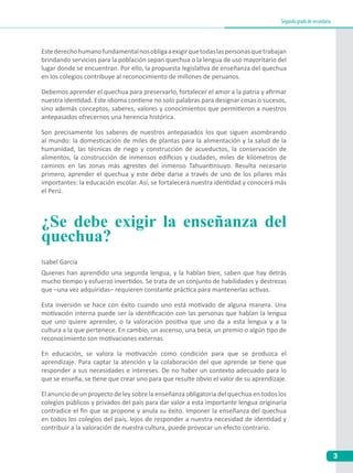 3
Segundogradodesecundaria
¿Se debe exigir la enseñanza del
quechua?
Quienes han aprendido una segunda lengua, y la hablan bien, saben que hay detrás
mucho tiempo y esfuerzo invertidos. Se trata de un conjunto de habilidades y destrezas
que –una vez adquiridas– requieren constante práctica para mantenerlas activas.
Esta inversión se hace con éxito cuando uno está motivado de alguna manera. Una
motivación interna puede ser la identificación con las personas que hablan la lengua
que uno quiere aprender, o la valoración positiva que uno da a esta lengua y a la
cultura a la que pertenece. En cambio, un ascenso, una beca, un premio o algún tipo de
reconocimiento son motivaciones externas.
En educación, se valora la motivación como condición para que se produzca el
aprendizaje. Para captar la atención y la colaboración del que aprende se tiene que
responder a sus necesidades e intereses. De no haber un contexto adecuado para lo
que se enseña, se tiene que crear uno para que resulte obvio el valor de su aprendizaje.
El anuncio de un proyecto de ley sobre la enseñanza obligatoria del quechua en todos los
colegios públicos y privados del país para dar valor a esta importante lengua originaria
contradice el fin que se propone y anula su éxito. Imponer la enseñanza del quechua
en todos los colegios del país, lejos de responder a nuestra necesidad de identidad y
contribuir a la valoración de nuestra cultura, puede provocar un efecto contrario.
Isabel García
Estederechohumanofundamentalnosobligaaexigirquetodaslaspersonasquetrabajan
brindando servicios para la población sepan quechua o la lengua de uso mayoritario del
lugar donde se encuentran. Por ello, la propuesta legislativa de enseñanza del quechua
en los colegios contribuye al reconocimiento de millones de peruanos.
Debemos aprender el quechua para preservarlo, fortalecer el amor a la patria y afirmar
nuestra identidad. Este idioma contiene no solo palabras para designar cosas o sucesos,
sino además conceptos, saberes, valores y conocimientos que permitieron a nuestros
antepasados ofrecernos una herencia histórica.
Son precisamente los saberes de nuestros antepasados los que siguen asombrando
al mundo: la domesticación de miles de plantas para la alimentación y la salud de la
humanidad, las técnicas de riego y construcción de acueductos, la conservación de
alimentos, la construcción de inmensos edificios y ciudades, miles de kilómetros de
caminos en las zonas más agrestes del inmenso Tahuantinsuyo. Resulta necesario
primero, aprender el quechua y este debe darse a través de uno de los pilares más
importantes: la educación escolar. Así, se fortalecerá nuestra identidad y conocerá más
el Perú.
 