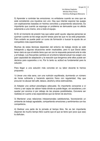 Grupo 11 3
                                                      Iris Gómez Expósito
                                                        Mirella Pérez Porta
                                                       Verónica Rodríguez Manzano

5) Aprender a controlar las emociones: no enfadarse cuando se crea que se
está cometiendo una injusticia con uno. Hay que intentar exponer las quejas
con explicaciones basadas en hechos concretos y proponiendo soluciones. Es
importante que cuando se exponga un problema se demuestre que no afecta
solamente a uno mismo, sino a todo el equipo.

6) En el momento de presión hay que saber pedir ayuda: algunas personas se
queman cuando se les exige asumir tareas para las que no se está preparado.
Para evitarlo se puede pedir un curso de formación o buscar la ayuda de un
compañero más experimentado.

Muchas de estas técnicas dependen del entorno de trabajo donde se esté
trabajando y algunas situaciones serán insalvables, pero lo que David debe
tener claro es que el estrés tiene que ver con la respuesta personal ante la vida
y el trabajo. Los frecuentes cambios en el entorno laboral actual nos exigen una
gran capacidad de adaptación y la reacción que tengamos ante ellos puede ser
decisiva para superarlos o no. Por lo tanto su actitud es fundamental para la
solución.

Para llegar a una solución más concreta en su labor docente le hemos
propuesto:

1) Llevar una vida sana, con una nutrición equilibrada, durmiendo un número
de horas suficiente y haciendo ejercicio físico con regularidad. Hay que
procurar no abusar del café, tabaco, alcohol y otros estimulantes.

2) Adoptar una actitud psicológica adecuada. Es importante conocerse a sí
mismo y ser capaz de valorar hasta dónde se puede llegar, sin excederse y sin
quedar por encima ni por debajo de las propias posibilidades. Conviene ser
realistas en cuanto a las expectativas que se tienen de alumnos.

3) Mantener unas relaciones interpersonales satisfactorias, favoreciendo un
ambiente de trabajo agradable, compartiendo emociones y sentimientos con los
compañeros.

4) Dedicar una parte de la jornada al tiempo libre. No es tan importante
disponer de mucho tiempo libre cuanto que el que se tiene (por poco que sea)
lo disfruten.
 