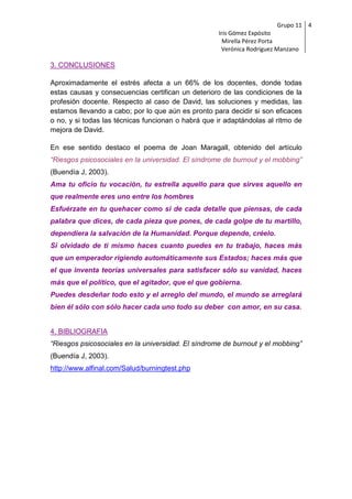 Grupo 11 4
                                                    Iris Gómez Expósito
                                                      Mirella Pérez Porta
                                                     Verónica Rodríguez Manzano

3. CONCLUSIONES

Aproximadamente el estrés afecta a un 66% de los docentes, donde todas
estas causas y consecuencias certifican un deterioro de las condiciones de la
profesión docente. Respecto al caso de David, las soluciones y medidas, las
estamos llevando a cabo; por lo que aún es pronto para decidir si son eficaces
o no, y si todas las técnicas funcionan o habrá que ir adaptándolas al ritmo de
mejora de David.

En ese sentido destaco el poema de Joan Maragall, obtenido del artículo
“Riesgos psicosociales en la universidad. El síndrome de burnout y el mobbing”
(Buendía J, 2003).
Ama tu oficio tu vocación, tu estrella aquello para que sirves aquello en
que realmente eres uno entre los hombres
Esfuérzate en tu quehacer como si de cada detalle que piensas, de cada
palabra que dices, de cada pieza que pones, de cada golpe de tu martillo,
dependiera la salvación de la Humanidad. Porque depende, créelo.
Si olvidado de ti mismo haces cuanto puedes en tu trabajo, haces más
que un emperador rigiendo automáticamente sus Estados; haces más que
el que inventa teorías universales para satisfacer sólo su vanidad, haces
más que el político, que el agitador, que el que gobierna.
Puedes desdeñar todo esto y el arreglo del mundo, el mundo se arreglará
bien él sólo con sólo hacer cada uno todo su deber con amor, en su casa.


4. BIBLIOGRAFIA
“Riesgos psicosociales en la universidad. El síndrome de burnout y el mobbing”
(Buendía J, 2003).
http://www.alfinal.com/Salud/burningtest.php
 