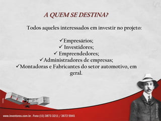A QUEM SE DESTINA?
    Todos aqueles interessados em investir no projeto:

                Empresários;
                 Investidores;
               Empreendedores;
       Administradores de empresas;
Montadoras e Fabricantes do setor automotivo, em
                     geral.
 