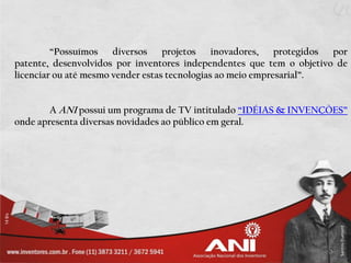 “Possuímos diversos projetos          inovadores,   protegidos por
patente, desenvolvidos por inventores independentes que tem o objetivo de
licenciar ou até mesmo vender estas tecnologias ao meio empresarial”.


        A ANI possui um programa de TV intitulado “IDÉIAS & INVENÇÕES”
onde apresenta diversas novidades ao público em geral.
 