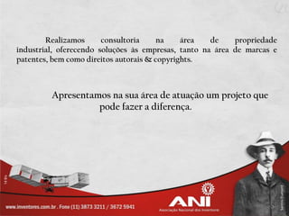 Realizamos      consultoria     na    área   de    propriedade
industrial, oferecendo soluções às empresas, tanto na área de marcas e
patentes, bem como direitos autorais & copyrights.



         Apresentamos na sua área de atuação um projeto que
                   pode fazer a diferença.
 