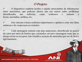 O Projeto
         O dispositivo também facilita o rápido intercâmbio de informações
entre motoristas, que poderão alertar uns aos outros sobre problemas
identificados     nas    rodovias,   como      acidentes   e   animais    à
frente, incêndios, neblina, etc;

       Este sistema evitará acidentes importantes e ajudará a criar um clima
amistoso e de cooperação no trânsito;

        Cada mensagem contará com uma numeração, identificada no painel
do carro por meio de botões que, acionados, ativam a mensagem exata que se
deseja enviar ao receptor, não tirando a atenção do motorista por ser de fácil e
ágil manuseio.
 