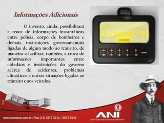 Informações Adicionais
         O invento, ainda, possibilitará
a troca de informações instantâneas
entre polícia, corpo de bombeiros e
demais instituições governamentais
ligadas de algum modo ao trânsito, de
maneira a facilitar, também, a troca de
informações       importantes      entre
cidadãos e instituições do governo
acerca de acidentes, problemas
climáticos e outras situações ligadas ao
trânsito e aos veículos.
 