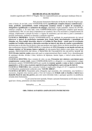 10
RECIBO DE SINAL DE NEGÓCIO
(modelo sugerido pelo CRECI-12ª Região. Não nos responsabilizamos por quaisquer mudanças feitas no
mesmo).
Pelo presente Instrumento Particular de Recibo de Sinal de Negócio que
entre si fazem, de um lado, como VENDEDOR(A)(ES) (qualificação completa do(a)(s) vendedor(a)(s) –
nome, profissão, nacionalidade, estado civil(quando casado(a) constar o regime de casamento, é
obrigatório a qualificação e a assinatura do cônjuge), identidade e órgão expedidor, número do CPF/MF,
endereço completo, e, de outro lado, como COMPRADOR(A)(ES) (qualificação completa igual do(a)(s)
vendedor(a)(es). Obs: no caso do(a) comprador(a) ser casado(a), não se faz necessário o comparecimento do
cônjuge, simplesmente a menção do nome e o regime de casamento), que tem entre si, justo e contratado o
presente instrumento, mediante as cláusulas e condições seguintes:
CLÁUSULA PRIMEIRA: O(A)(S) VENDEDOR(A)(ES), na qualidade de proprietário(a)(s) do imóvel
(descrever o imóvel, de preferência constando área, fração ideal, descriminação e quantidade de
cômodos, etc. Para melhor descrição, observe a Certidão de Ônus Reais – atente para as averbações
contidas na Certidão referentes a alterações ocorridas no imóvel, não deixe de constar a procedência),
declaram para os devidos fins de direito e para que produza seus legais efeitos em direito permitido que nesta
data recebeu(ram) do(a)(s) COMPRADOR(A) a importância de R$00,00(constar se em moeda corrente ou
cheque, constar o nº do mesmo, banco e agência), de cuja quantia lhe(s) dá(ão) a mais plena, rasa e geral
quitação, PROVENIENTES DO SINAL E PRINCÍPIO DE PAGAMENTO DA QUANTIA MAIOR DE
R$00,00(valor total da venda), preço pelo qual se comprometeu(ram) lhe(s) vender, livre e desembaraçado
de quaisquer dúvidas, dívidas e ônus, inclusive de hipotecas, mesmo legais, o imóvel acima descrito e
caracterizado.
CLÁUSULA SEGUNDA: Que o restante do valor, ou seja, R$(constar o(s) valor(es) e a(s) data(s) para
complementar o preço total), o(a)(s) COMPRADOR(A)(ES) se obriga(m) e se compromete(m) a pagar
diretamente ao(à)(s) VENDEDOR(A)(ES) por ocasião da (constar quando e como se dará o restante do
pagamento e, se for o caso, os prazos suportáveis para inadimplência e para entrega do imóvel).
CLÁUSULA TERCEIRA: Que o presente Contrato é regido pelos Artigos nºs 417 e seguintes do Código
Civil Brasileiro, popularmente conhecido como “LEI DE ARRAS”.
CLÁUSULA QUARTA: Respondem pelas obrigações aqui assumidas, eles contratantes, seus herdeiros e
sucessores, elegendo estas mesmas partes o Foro da Comarca de (Cidade onde se localiza o imóvel ou o
domicílio fiscal de uma das partes), para nele serem dirimidas todas e quaisquer questões ou pendências
oriundas deste Instrumento.
E, por assim haverem ajustado, firmam o presente Instrumento em 02 (duas) vias de
igual teor e forma, juntamente com duas testemunhas.
Belém(Pa), _____ de __________________ de ________
OBS: TODAS AS PARTES ASSINAM ESTE INSTRUMENTO
 