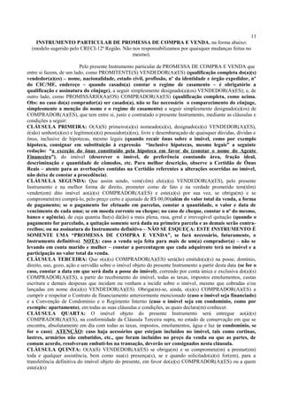 11
INSTRUMENTO PARTICULAR DE PROMESSA DE COMPRA E VENDA, na forma abaixo:
(modelo sugerido pelo CRECI-12ª Região. Não nos responsabilizamos por quaisquer mudanças feitas no
mesmo).
Pelo presente Instrumento particular de PROMESSA DE COMPRA E VENDA que
entre si fazem, de um lado, como PROMITENTE(S) VENDEDOR(A)(ES) (qualificação completa do(a)(s)
vendedor(a)(es) – nome, nacionalidade, estado civil, profissão, nº da identidade e órgão expedidor, nº
do CIC/MF, endereço – quando casado(a) constar o regime de casamento – é obrigatório a
qualificação e assinatura do cônjuge), a seguir simplesmente designado(a)(os) VENDEDOR(A)(ES); e, de
outro lado, como PROMISSÁRIO(A)(OS) COMPRADOR(A)(ES) (qualificação completa, como acima.
Obs: no caso do(a) comprador(a) ser casado(a), não se faz necessário o comparecimento do cônjuge,
simplesmente a menção do nome e o regime de casamento) a seguir simplesmente designado(a)(os) de
COMPRADOR(A)(ES), que tem entre si, justo e contratado o presente Instrumento, mediante as cláusulas e
condições a seguir:
CLÁUSULA PRIMEIRA: O(A)(S) primeiro(a)(s) nomeado(a)(s), designado(a)(s) VENDEDOR(A)(ES),
é(são) senhor(a)(es) e legítimo(a)(s) possuidor(a)(es), livre e desembaraçado de quaisquer dúvidas, dívidas e
ônus, inclusive de hipotecas, mesmo legais (quando recair ônus sobre o imóvel, como por exemplo
hipoteca, consignar em substituição à expressão “inclusive hipotecas, mesmo legais” a seguinte
redação: “a exceção do ônus constituído pela hipoteca em favor do (constar o nome do Agente
Financeiro”), do imóvel (descrever o imóvel, de preferência constando área, fração ideal,
descriminação e quantidade de cômodos, etc. Para melhor descrição, observe a Certidão de Ônus
Reais – atente para as averbações contidas na Certidão referentes a alterações ocorridas no imóvel,
não deixe de constar a procedência).
CLÁUSULA SEGUNDA: Que assim sendo, vem(vêm) ele(a)(s) VENDEDOR(A)(ES), pelo presente
Instrumento e na melhor forma de direito, prometer como de fato e na verdade prometido tem(têm)
vender(em) dito imóvel ao(à)(s) COMPRADOR(A)(ES) e este(a)(s) por sua vez, se obriga(m) e se
compromete(m) comprá-lo, pelo preço certo e ajustado de R$ 00,00(além do valor total da venda, a forma
de pagamento; se o pagamento for efetuado em parcelas, constar a quantidade, o valor e data de
vencimento de cada uma; se em moeda corrente ou cheque; no caso de cheque, constar o nº do mesmo,
banco e agência), de cuja quantia lhe(s) dá(ão) a mais plena, rasa, geral e irrevogável quitação (quando o
pagamento for parcelado, a quitação somente será dada na primeira parcela e as demais serão contra-
recibos; ou na assinatura do Instrumento definitivo – NÃO SE ESQUEÇA: ESTE INSTRUMENTO É
SOMENTE UMA “PROMESSA DE COMPRA E VENDA”, se fará necessário, futuramente, o
Instrumento definitivo). NOTA: caso a venda seja feita para mais de um(a) comprador(a) – não se
levando em conta marido e mulher – constar a porcentagem que cada adquirente terá no imóvel e a
participação no valor total da venda.
CLÁUSULA TERCEIRA: Que o(a)(s) COMPRADOR(A)(ES) será(ão) emitido(a)(s) na posse, domínio,
direito, uso, gozo, ação e servidão sobre o imóvel objeto do presente Instrumento a partir desta data (se for o
caso, constar a data em que será dada a posse do imóvel), correndo por conta única e exclusiva do(a)(s)
COMPRADOR(A)(ES), a partir do recebimento do imóvel, todas as taxas, impostos emolumentos, custas
escritura e demais despesas que incidam ou venham a incidir sobre o imóvel, mesmo que cobradas e/ou
lançadas em nome do(a)(s) VENDEDOR(A)(ES). Obriga(m)-se, ainda, o(a)(s) COMPRADOR(A)(ES) a
cumprir e respeitar o Contrato de financiamento anteriormente mencionado (caso o imóvel seja financiado)
e a Convenção de Condomínio e o Regimento Interno (caso o imóvel seja em condomínio, como por
exemplo: apartamento), em todas as suas cláusulas e condições, as quais declara(m) conhecer.
CLÁUSULA QUARTA: O imóvel objeto do presente Instrumento será entregue ao(à)(s)
COMPRADOR(A)(ES), na conformidade da Cláusula Terceira supra, no estado de conservação em que se
encontra, absolutamente em dia com todas as taxas, impostos, emolumentos, água e luz (e condomínio, se
for o caso). ATENÇÃO: caso haja acessórios que estejam incluídos no imóvel, tais como cortinas,
lustres, armários não embutidos, etc., que foram incluídos no preço da venda ou que as partes, de
comum acordo, resolveram embuti-los na transação, deverão ser consignados nesta cláusula.
CLÁUSULA QUINTA: O(A)(S) VENDEDOR(A)(ES) se obriga(m) e se compromete(m) a prestar(em)
toda e qualquer assistência, bem como sua(s) presença(s), se e quando solicitado(a)(s) for(em), para a
transferência definitiva do imóvel objeto do presente, em favor do(a)(s) COMPRADOR(A)(ES) ou a quem
este(a)(s)
 
