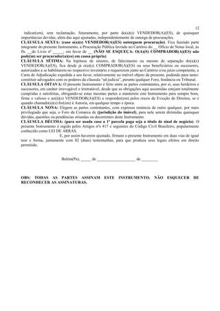 12
indicar(em), sem reclamação, futuramente, por parte do(a)(s) VENDEDOR(A)(ES), de quaisquer
importâncias devidas, além das aqui ajustadas, independentemente de outorga de procurações.
CLÁUSULA SEXTA: (caso o(a)(s) VENDEDOR(A)(ES) outorguem procuração). Fica fazendo parte
integrante do presente Instrumento, a Procuração Pública lavrada no Cartório do __ Ofício de Notas local, às
fls. __do Livro nº _____, em favor de __ (NÃO SE ESQUEÇA: O(A)(S) COMPRADOR(A)(ES) não
pode(m) ser procurador(a)(es) em causa própria).
CLÁUSULA SÉTIMA: Na hipótese de sinistro, de falecimento ou mesmo de separação do(a)(s)
VENDEDOR(A)(ES), fica desde já o(a)(s) COMPRADOR(A)(ES) ou seus beneficiários ou sucessores,
autorizados a se habilitarem no respectivo inventário e requererem junto ao Cartório e/ou juízo competente, a
Carta de Adjudicação expedida a seu favor, relativamente ao imóvel objeto da presente, podendo para tanto:
constituir advogados com os poderes da cláusula “ad judicia”, perante qualquer Foro, Instância ou Tribunal.
CLÁUSULA OITAVA: O presente Instrumento é feito entre as partes contratantes, por si, seus herdeiros e
sucessores, em caráter irrevogável e irretratável, desde que as obrigações aqui assumidas estejam totalmente
cumpridas e satisfeitas, obrigando-se estas mesmas partes a manterem este Instrumento para sempre bom,
firme e valioso e ao(à)(s) VENDEDOR(A)(ES) a responder(em) pelos riscos de Evicção de Direitos, se e
quando chamado(a)(s) for(em) à Autoria, em qualquer tempo e época.
CLÁUSULA NONA: Elegem as partes contratantes, com expressa renúncia de outro qualquer, por mais
privilegiado que seja, o Foro da Comarca de (jurisdição do imóvel), para nele serem dirimidas quaisquer
dúvidas, questões ou pendências oriundas ou decorrentes deste Instrumento.
CLÁUSULA DÉCIMA: (para ser usada caso a 1ª parcela paga seja a título de sinal de negócio). O
presente Instrumento é regido pelos Artigos nºs 417 e seguintes do Código Civil Brasileiro, popularmente
conhecido como LEI DE ARRAS.
E, por assim haverem ajustado, firmam o presente Instrumento em duas vias de igual
teor e forma, juntamente com 02 (duas) testemunhas, para que produza seus legais efeitos em direito
permitido.
Belém(Pa), _____ de ___________________ de ________
OBS: TODAS AS PARTES ASSINAM ESTE INSTRUMENTO. NÃO ESQUECER DE
RECONHECER AS ASSINATURAS.
 