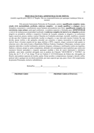 13
PROCURAÇÃO PARA ADMINISTRAÇÃO DE IMÓVEL
(modelo sugerido pelo CRECI-12ª Região. Não nos responsabilizamos por quaisquer mudanças feitas no
mesmo).
Pelo presente Instrumento Particular de Procuração, eu(nós), (qualificação completa: nome,
estado civil, nacionalidade, profissão, endereço completo – se casado qualificar o cônjuge) abaixo
firmado(s), nomeia(m) e constitui(em) seu(a) bastante procurador(a) o(a) Sr(a). (qualificação completa do
corretor(a), como acima), ao(à) qual confere(m), os poderes especiais e ilimitados para ADMINISTRAR
o imóvel de minha(nossa) propriedade localizado à (endereço completo do imóvel a ser alugado) podendo
alugá-lo ou arrendá-lo, celebrar o respectivo Contrato de Locação, estipular os aluguéis e os acréscimos
legais e possíveis, prazos, multas e outras Cláusulas ou Condições; prorrogar, rescindir, modificar, consentir
ou não que dito Contrato seja transferido; receber os aluguéis e o que mais pelo mesmo Contrato lhe seja
devido, passar recibos e dar quitações, proceder aos consertos e reparos necessários à conservação do
imóvel; fazer e levantar cauções de luz, água, telefone e IPTU, requerer, alegar e promover tudo quanto se
relacione com o dito imóvel junto a Repartições Públicas Federais, Estaduais e Municipais, reclamar contra
impostos indevidos e receber restituições; promover despejos, cobranças e notificações contra seu inquilino,
fiadores e intrusos; propor as ações competentes, defender o(s) outorgante(s) na(s) ação(ões) que contra o(s)
mesmo(s) for(em) ajuizada(s) e requerer quaisquer medidas a bem de seu(s) interesse(s) e direito(s),
podendo, para tanto, constituir advogado com os poderes da Cláusula “AD-JUDICIA” e “EXTRA”, na
forma dos §§ 3º; 4º e 5º do Artigo 70 da Lei Federal nº 4.215/63(Estatuto da Ordem dos Advogados do
Brasil), mais poderes especiais de receber, quitar, firmar acordos e compromissos, transigir e desistir, enfim,
praticar todo e qualquer ato em direito permitido, por mais especial que seja, para o bom e fiel cumprimento
da presente Procuração, inclusive substabelecer.
Belém(Pa), ______ de _________________ de ________
________________________________________ _______________________________________
PROPRIETÁRIO PROPRIETÁRIO (CÔNJUGE)
 
