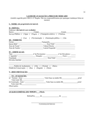 14
LAUDO DE AVALIAÇÃO A PREÇO DE MERCADO
(modelo sugerido pelo CRECI-12ª Região. Não nos responsabilizamos por quaisquer mudanças feitas no
mesmo).
I – NOME: (do proprietário do imóvel)
II - IMÓVEL:
Endereço: (do imóvel a ser avaliado)
Bairro:_______________________Cidade__________________________Estado_________________
Serviço Público : ( ) Água ( ) Esgoto ( ) Transporte coletivo ( ) Telefone
( ) Luz ( ) Pavimentação ( ) Iluminação pública ( ) Gás
III – TERRENO:
Forma:________________________________Topografia________________________
Quota Ideal : ________________________________ Área Total : ______________________
Área de Frente : __________________________ Lateral Direita : _______________________
Área de Fundos : _________________________ Lateral Esquerda : _____________________
IV – EDIFICAÇAO:
Tipo : ______________________ nº de Pavimentos : _____________ nº de Elevadores : _____
I. Aparente : ____________________ Situação : ______________________ Forro :_________
Finalidade : __________________________________ Área Total : _________________
Divisões Internas: ________________________________________________________________________
_______________________________________________________________________________________
_______________________________________________________________________________________
______Padrão de Acabamento : ( ) Alto ( ) Normal ( ) Baixo
Estado de Conservação : ( ) Boa ( ) Regular ( ) Ruim
V - DOCUMENTAÇÃO: _________________________________________________________________
_______________________________________________________________________________________
___VI – AVALIAÇÃO:
a) Terreno : Área : ________________________ Valor base ou médio R$___________________p/m2
Valor total: R$_________________________
b) Construção : Área : ________________________ Valor base ou médio R$_________________p/m2
Valor total: R$_________________
Observações:
_______________________________________________________________________________ ________
_______________________________________________________________________________________
AVALIO O IMÓVEL EM: R$00,00 (___) Reais.
Belém(Pa), _____ de ___________________ de ______
____________________________________
Corretor(a) de Imóveis
 