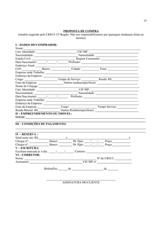 15
PROPOSTA DE COMPRA
(modelo sugerido pelo CRECI-12ª Região. Não nos responsabilizamos por quaisquer mudanças feitas no
mesmo).
I – DADOS DO COMPRADOR:
Nome:______________________________________________________________________________
Cart. Identidade: ___________________________ CIC/MF: _________________________________
Nacionalidade: _____________________________ Naturalidade: ____________________________
Estado Civil: _____________________________ Regime Casamento: _________________________
Data Nascimento: ______/______/_______ Profissão: ______________________________________
Endereço Atual: _____________________________________________________________________
CEP:_____________ Bairro: _____________ Cidade: ____________ Fone: ____________________
Empresa onde Trabalha: ______________________________________________________________
Endereço da Empresa: ________________________________________________________________
Cargo: ______________________ Tempo de Serviço: ___________ Renda: R$__________________
Fone da Empresa: _________________ Outras rendas(especificar): ___________________________
Nome do Cônjuge: ___________________________________________________________________
Cart. Identidade: ____________________________ CIC/MF: ________________________________
Nacionalidade: _____________________________ Naturalidade: ____________________________
Data Nascimento: ______/______/_______ Profissão: ____________________________________
Empresa onde Trabalha: ______________________________________________________________
Endereço da Empresa: ________________________________________________________________
Fone da Empresa: _______________ Cargo: __________________ Tempo Serviço: _____________
Renda Mensal: R$_______________ Outras Rendas(especificar): _____________________________
II – EMPREENDIEMENTO OU IMÓVEL:
Imóvel:________________________________________________________________________
______________________________________________________________________________
III – CONDIÇÕES DE PAGAMENTO:
_______________________________________________________________________________________
_______________________________________________________________________________________
IV – RESERVA :
Sinal neste ato: R$___________________(_________________________________________).
Cheque nº: _____________ Banco: _________ Dt. Pgto: ____/____/____ Praça:____________
Cheque nº: _____________ Banco: _________ Dt. Pgto: ____/____/____ Praça:____________
V – ESCRITURA:
Escritura marcada p/ o dia: _____/_____/______ Cartório: ______________________________
VI – CORRETOR:
Nome: ________________________________________________ Nº do CRECI: ___________
Assinatura: ___________________________________ CIC/MF nº _______________________
Belém(Pa), ______ de _____________________ de _______
______________________________________________
ASSINATURA DO CLIENTE
 