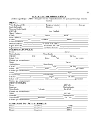 16
FICHA CADASTRAL PESSOA JURÍDICA
(modelo sugerido pelo CRECI-12ª Região. Não nos responsabilizamos por quaisquer mudanças feitas no
mesmo).
IMÓVEL: ______________________________________________________________________________
Valor do aluguel: R$______________________ Tempo de locação: _______( _____________) meses.
Início da locação: _______/_______/__________ Término: _______/_______/__________
Nome ou Razão Social:____________________________________________________________________
CGC/MF:___________________________________ Insc. Estadual:________________________________
Matriz/Endereço: _________________________________________________________________________
Cidade:___________________ UF:__________ Bairro:_______________ FONE: ____________________
Filial/Endereço: __________________________________________________________________________
Cidade:______________ UF: __________ BAIRRO: ____________________ FONE: _________________
Ramo de atividade: _______________________________________________________________________
Data da fundação: _____/_____/__________ Nº inicial na JUCEPA: ________________________________
Capita Inicial: R$_______________________ Nº atual na JUCEPA: _______________________________
Capital atual: R$________________________ Da última alteração: _____/_____/____________
DIRETORES E/OU SÓCIOS:
Nome:________________________________________________________Cargo:____________________
Nacionalidade:_________________________ Naturalidade: ______________________________________
CIC/MF:__________________C.I. _________________ Órgão: ______________ Dt. Exp. _____________
Estado Civil: ____________________________ Cota : _______% (___________________por cento)
Cartório que tem assinatura:________________________________________________________________
Nome:_________________________________________________________Cargo:___________________
Nacionalidade:_________________________ Naturalidade: ______________________________________
CIC/MF: __________________C.I. _________________ Órgão: ______________ Dt. Exp. _____________
Estado Civil: ____________________________ Cota: _______% (___________________ por cento)
Cartório que tem assinatura:________________________________________________________________
Nome:__________________________________________________________Cargo:__________________
Nacionalidade:_________________________ Naturalidade:______________________________________
CIC/MF: _______________C.I. _________________ Órgão: ______________ DT. EXP. _____________
Estado civil: ____________________________ Cota: _______% (___________________por cento)
Cartório que tem assinatura:________________________________________________________________
PROCURADOR(ES):
Nome:_______________________________________________________CIC/MF:___________________
Endereço:___________________________________________________ Nacionalidade: ______________
Naturalidade:____________________ Profissão: ____________________ Est. Civil: _________________
Cartório que tem assinatura:_______________________________________________________________
Nome:_______________________________________________________CIC/MF:___________________
Endereço:___________________________________________________ Nacionalidade: ______________
Naturalidade: ____________________ Profissão: ____________________ Est. Civil: _________________
Cartório que tem assinatura:________________________________________________________________
REFERÊNCIAS BANCÁRIAS DA EMPRESA:
Banco:______________________Endereço:____________________________ FONE: _______________
Banco:______________________Endereço:____________________________FONE: _______________
Banco:______________________Endereço:____________________________FONE: _______________
 