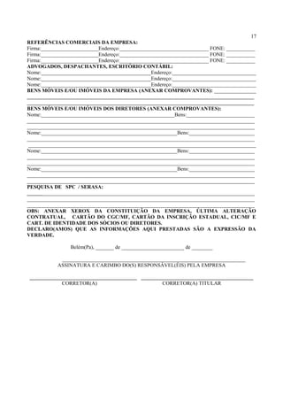 17
REFERÊNCIAS COMERCIAIS DA EMPRESA:
Firma:______________________Endereço:__________________________________ FONE: ___________
Firma:______________________Endereço:__________________________________ FONE: ___________
Firma:______________________Endereço:__________________________________ FONE: ___________
ADVOGADOS, DESPACHANTES, ESCRITÓRIO CONTÁBIL:
Nome:__________________________________________Endereço:________________________________
Nome:__________________________________________Endereço:________________________________
Nome:__________________________________________Endereço:________________________________
BENS MÓVEIS E/OU IMÓVEIS DA EMPRESA (ANEXAR COMPROVANTES): ________________
______________________________________________________________________________
______________________________________________________________________________
BENS MÓVEIS E/OU IMÓVEIS DOS DIRETORES (ANEXAR COMPROVANTES):
Nome:___________________________________________________Bens:__________________________
_______________________________________________________________________________________
_______________________________________________________________________________________
Nome:____________________________________________________Bens:_________________________
_______________________________________________________________________________________
_______________________________________________________________________________________
Nome:____________________________________________________Bens:_________________________
_______________________________________________________________________________________
_______________________________________________________________________________________
Nome:____________________________________________________Bens:_________________________
_______________________________________________________________________________________
_______________________________________________________________________________________
PESQUISA DE SPC / SERASA:
_______________________________________________________________________________________
_______________________________________________________________________________________
_______________________________________________________________________________________
OBS: ANEXAR XEROX DA CONSTITUIÇÃO DA EMPRESA, ÚLTIMA ALTERAÇÃO
CONTRATUAL, CARTÃO DO CGC/MF, CARTÃO DA INSCRIÇÃO ESTADUAL, CIC/MF E
CART. DE IDENTIDADE DOS SÓCIOS OU DIRETORES.
DECLARO(AMOS) QUE AS INFORMAÇÕES AQUI PRESTADAS SÃO A EXPRESSÃO DA
VERDADE.
Belém(Pa), _______ de ________________________ de ________
______________________________________________________________________
ASSINATURA E CARIMBO DO(S) RESPONSÁVEL(ÉIS) PELA EMPRESA
_________________________________________ ___________________________________________
CORRETOR(A) CORRETOR(A) TITULAR
 
