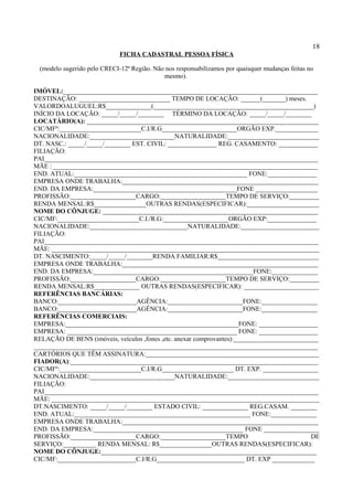 18
FICHA CADASTRAL PESSOA FÍSICA
(modelo sugerido pelo CRECI-12ª Região. Não nos responsabilizamos por quaisquer mudanças feitas no
mesmo).
IMÓVEL:______________________________________________________________________________
DESTINAÇÃO: ____________________________ TEMPO DE LOCAÇÃO: ______(_______) meses.
VALORDOALUGUEL:R$______________(_________________________________________________)
INÍCIO DA LOCAÇÃO: _____/_____/________ TÉRMINO DA LOCAÇÃO: _____/_____/________
LOCATÁRIO(A): _______________________________________________________________________
CIC/MFº:_________________________C.I/R.G_______________________ORGÃO EXP._____________
NACIONALIDADE:__________________________NATURALIDADE:____________________________
DT. NASC.: _____/_____/________ EST. CIVIL: _______________ REG. CASAMENTO: ____________
FILIAÇÃO:
PAI____________________________________________________________________________________
MÃE : _________________________________________________________________________________
END. ATUAL:_____________________________________________________ FONE:_______________
EMPRESA ONDE TRABALHA:____________________________________________________________
END. DA EMPRESA:____________________________________________FONE ___________________
PROFISSÃO:____________________CARGO:____________________TEMPO DE SERVIÇO:_________
RENDA MENSAL:R$________________OUTRAS RENDAS(ESPECIFICAR):______________________
NOME DO CÔNJUGE: __________________________________________________________________
CIC/MF:_________________________C.I./R.G:____________________ORGÃO EXP:_______________
NACIONALIDADE:______________________________NATURALIDADE:________________________
FILIAÇÃO:
PAI____________________________________________________________________________________
MÃE: __________________________________________________________________________________
DT. NASCIMENTO:_____/_____/________RENDA FAMILIAR:R$_______________________________
EMPRESA ONDE TRABALHA:____________________________________________________________
END. DA EMPRESA:_________________________________________________FONE:______________
PROFISSÃO:____________________CARGO:____________________TEMPO DE SERVIÇO:_________
RENDA MENSAL:R$______________ OUTRAS RENDAS(ESPECIFICAR): _______________________
REFERÊNCIAS BANCÁRIAS:
BANCO:________________________AGÊNCIA:_______________________FONE:_________________
BANCO:________________________AGÊNCIA:_______________________FONE:_________________
REFERÊNCIAS COMERCIAIS:
EMPRESA:_____________________________________________________FONE: __________________
EMPRESA: ____________________________________________________ FONE: __________________
RELAÇÃO DE BENS (imóveis, veículos ,fones ,etc. anexar comprovantes):__________________________
_______________________________________________________________________________________
CARTÓRIOS QUE TÊM ASSINATURA:_____________________________________________________
FIADOR(A):____________________________________________________________________________
CIC/MFº:_________________________C.I/R.G______________________ DT. EXP. _________________
NACIONALIDADE:__________________________NATURALIDADE:____________________________
FILIAÇÃO:
PAI____________________________________________________________________________________
MÃE: __________________________________________________________________________________
DT.NASCIMENTO: _____/_____/________ ESTADO CIVIL: ______________ REG.CASAM. ________
END. ATUAL:______________________________________________________ FONE:______________
EMPRESA ONDE TRABALHA:____________________________________________________________
END. DA EMPRESA:______________________________________________ FONE _________________
PROFISSÃO:____________________CARGO:____________________TEMPO DE
SERVIÇO:__________ RENDA MENSAL: R$________________OUTRAS RENDAS(ESPECIFICAR):
NOME DO CÔNJUGE:__________________________________________________________________
CIC/MF:________________________C.I/R.G___________________________ DT. EXP _____________
 