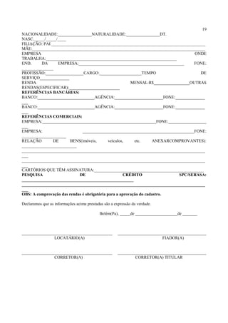 19
NACIONALIDADE:________________NATURALIDADE:________________DT.
NASC._____/_____/____
FILIAÇÃO: PAI _________________________________________________________________________
MÃE:__________________________________________________________________________________
EMPRESA ONDE
TRABALHA:______________________________________________________________
END. DA EMPRESA:__________________________________________________ FONE:
_______________
PROFISSÃO:__________________CARGO:____________________TEMPO DE
SERVIÇO______________
RENDA MENSAL:R$_________________OUTRAS
RENDAS(ESPECIFICAR):________________________
REFERÊNCIAS BANCÁRIAS:
BANCO:___________________________AGÊNCIA:_______________________FONE:______________
___
BANCO:___________________________AGÊNCIA:_______________________FONE:______________
___
REFERÊNCIAS COMERCIAIS:
EMPRESA:______________________________________________________FONE:__________________
___
EMPRESA: _____________________________________________________FONE:
_____________________
RELAÇÃO DE BENS(imóveis, veículos, etc. ANEXARCOMPROVANTES):
__________________________
_______________________________________________________________________________________
___
_______________________________________________________________________________________
___
CARTÓRIOS QUE TÊM ASSINATURA:____________________________________________________
PESQUISA DE CRÉDITO SPC/SERASA:
_____________________________________________________
_______________________________________________________________________________________
___
OBS: A comprovação das rendas é obrigatória para a aprovação do cadastro.
Declaramos que as informações acima prestadas são a expressão da verdade.
Belém(Pa), _____de ____________________de _______
___________________________________________ __________________________________________
LOCATÁRIO(A) FIADOR(A)
___________________________________________ __________________________________________
CORRETOR(A) CORRETOR(A) TITULAR
 