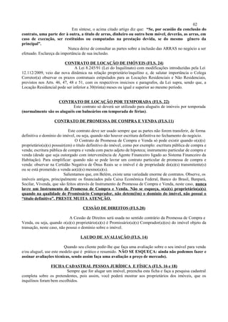 02
Em síntese, o acima citado artigo diz que: “Se, por ocasião da conclusão do
contrato, uma parte der à outra, a titulo de arras, dinheiro ou outro bem móvel, deverão, as arras, em
caso de execução, ser restituídos ou computadas na prestação devida, se do mesmo gênero da
principal”.
Nunca deixe de consultar as partes sobre a inclusão das ARRAS no negócio a ser
efetuado. Esclareça da importância de sua inclusão.
CONTRATO DE LOCAÇÃO DE IMÓVEIS (FLS. 24)
A Lei 8.245/91 (Lei do Inquilinato) com modificações introduzidas pela Lei
12.112/2009, veio dar nova dinâmica na relação proprietário/inquilino e, de salutar importância o Colega
Corretor(a) observar os prazos contratuais estipulados para as Locações Residenciais e Não Residenciais,
previstos nos Arts. 46, 47, 48 e 51, com os respectivos insicisos e paragrafos, da Lei supra, sendo que, a
Locação Residencial pode ser inferior a 30(trinta) meses ou igual e superior ao mesmo período.
CONTRATO DE LOCAÇÃO POR TEMPORADA (FLS. 22)
Este contrato só deverá ser utilizado para aluguéis de imóveis por temporada
(normalmente são os aluguéis em balneários em temporada de férias).
CONTRATO DE PROMESSA DE COMPRA E VENDA (FLS.11)
Este contrato deve ser usado sempre que as partes não forem transferir, de forma
definitiva o domínio do imóvel, ou seja, quando não houver escritura definitiva no fechamento do negócio.
O Contrato de Promessa de Compra e Venda só pode existir quando o(a)(s)
proprietário(a)(s) possuir(em) o título definitivo do imóvel, como por exemplo: escritura pública de compra e
venda; escritura pública de compra e venda com pacto adjeto de hipoteca; instrumento particular de compra e
venda (desde que seja outorgado com interveniência de Agente Financeiro ligado ao Sistema Financeiro da
Habitação). Para simplificar: quando não se pode lavrar um contrato particular de promessa de compra e
venda: observar na Certidão Negativa de Ônus Reais se o imóvel é de propriedade do(a)(s) transmitente(s)
ou se está prometido a venda ao(à)(s) mesmo(a)(s).
Salientamos que, em Belém, existe uma variedade enorme de contratos. Observe, os
imóveis antigos, principalmente os financiados pala Caixa Econômica Federal, Banco do Brasil, Banpará,
Socilar, Vivenda, que são feitos através de Instrumento de Promessa de Compra e Venda, neste caso, nunca
lavre um Instrumento de Promessa de Compra e Venda. Não se esqueça, o(a)(s) proprietário(a)(s)
quando na qualidade de Promissário Comprador, não detem(êm) o domínio do imóvel, não possui o
“título definitivo”. PRESTE MUITA ATENÇÃO.
CESSÃO DE DIREITOS (FLS.20)
A Cessão de Direitos será usada no sentido contrário da Promessa de Compra e
Venda, ou seja, quando o(a)(s) proprietário(a)(s) é Promissário(a)(s) Comprador(a)(es) do imóvel objeto da
transação, neste caso, não possui o domínio sobre o imóvel.
LAUDO DE AVALIAÇÃO (FLS. 14)
Quando seu cliente pedir-lhe que faça uma avaliação sobre o seu imóvel para venda
e/ou aluguel, use este modelo que é prático e resumido. NÃO SE ESQUEÇA: ainda não podemos fazer e
assinar avaliações técnicas, sendo assim faça uma avaliação a preço de mercado).
FICHA CADASTRAL PESSOA JURÍDICA E FÍSICA (FLS. 16 e 18)
Sempre que for alugar um imóvel, preencha esta ficha e faça a pesquisa cadastral
completa sobre os pretendentes, pois assim, você poderá mostrar aos proprietários dos imóveis, que os
inquilinos foram bem escolhidos.
 