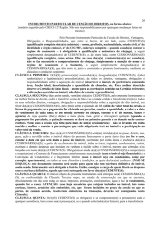 20
INSTRUMENTO PARTICULAR DE CESSÃO DE DIREITOS, na forma abaixo:
(modelo sugerido pelo CRECI-12ª Região. Não nos responsabilizamos por quaisquer mudanças feitas no
mesmo).
Pelo Presente Instrumento Particular de Cessão de Direitos, Vantagens,
Obrigações e Responsabilidades, que entre si fazem, de um lado, como CEDENTE(S)
(qualificação completa do(a)(s) cedente(s) – nome, profissão, nacionalidade, estado civil, nº da
identidade e órgão emissor, nº do CIC/MF, endereço completo – quando casado(a) constar o
regime de casamento – é obrigatório a qualificação e assinatura do cônjuge), a seguir
simplesmente designado(a)(s) de CEDENTE(S); e, de outro lado, como CESSIONÁRIO(A)(S)
(qualificação completa, como acima. Obs: no caso do(a)(s) cessionário(a)(s) ser casado(a),
não se faz necessário o comparecimento do cônjuge, simplesmente a menção do nome e o
regime de casamento é o bastante), a seguir simplesmente designado(a)(s) de
CESSIONÁRIO(A)(S), que têm entre si, justo e contratado o presente Instrumento, mediante as
cláusulas e condições seguintes:
CLÁUSULA PRIMEIRA: O(A)(S) primeiro(a)(s) nomeado(a)(s), designado(a)(s) CEDENTE(S), é(são)
senhor(a)(es) e legítimo(a)(s) possuidor(a)(es), de todos os direitos, vantagens, obrigações e
responsabilidades sobre a aquisição do imóvel (descrever o imóvel, de preferência constando
área, fração ideal, descriminação e quantidade de cômodos, etc. Para melhor descrição
observe a Certidão de ônus Reais – atente para as averbações contidas na Certidão referentes
a alterações ocorridas no imóvel, não deixe de constar a procedência).
CLÁUSULA SEGUNDA: Que assim sendo, vem(êm) ele(a)(s) CEDENTE(S), pelo presente Instrumento e
na melhor forma de direito, ceder e transferir, como de fato e na verdade cedido e transferido tem(êm), todos
os seus referidas direitos, vantagens, obrigações e responsabilidades sobre a aquisição do dito imóvel, em
favor do(a)(s) CESSIONÁRIO(A)(S), pelo preço certo e ajustado de R$ (além do valor total da cessão, a
forma de pagamento; se o pagamento for efetuado em parcelas, constar a quantidade, o valor e a data
de vencimento de cada uma; se em moeda corrente ou cheque, constar o nº do mesmo, banco e
agência) de cuja quantia (lhe(s) dá(ão) a mais plena, rasa, geral e irrevogável quitação (quando o
pagamento for parcelado, a quitação somente se dará na primeira parcela e as demais serão contra-
recibos). Nota: caso a cessão seja feita para mais de um(a) cessionário(a) – não se levando em conta
marido e mulher – constar a porcentagem que cada adquirente terá no imóvel e a participação no
valor total da venda.
CLÁUSULA TERCEIRA: Que o(a)(s) CESSIONÁRIO(A)(S) será(ão) imitido(a)(s) na posse, direito, uso,
gozo, ação e servidão sobre o imóvel objeto do presente Instrumento a partir desta data (se for o caso,
constar a data em que será dada a posse do imóvel), ocorrendo por conta única e exclusiva do(a)(s)
CESSIONÁRIO(A)(S), a partir do recebimento do imóvel, todas as taxas, impostos, emolumentos, custas,
escritura e demais despesas que incidam ou venham a incidir sobre o imóvel, mesmo que cobradas e/ou
lançadas em nome do(a)(s) CEDENTE(S). Obriga(m)-se ainda o(a)(s) CESSIONÁRIO(A)(S) a cumprir(em)
e respeitar(em) o Contrato de Financiamento anteriormente mencionado (caso o imóvel seja financiado) e a
Convenção do Condomínio e o Regimento Interno (caso o imóvel seja em condomínio, como por
exemplo: apartamento), em todas as suas cláusulas e condições, as quais declara(m) conhecer. (NÃO SE
ESQUEÇA: este documento somente será usado para quem não tem escritura definitiva do imóvel,
assim sendo, futuramente será obrigado a fazê-la. Então, consigne a cargo de quem ficará as despesas
com a escritura definitiva, aquela que será outorgada em favor do(a)(s) CEDENTE(S).
CLÁUSULA QUARTA: O imóvel objeto do presente Instrumento será entregue ao(à) CESSIONÁRIO(A)
(S), na conformidade da Cláusula Terceira supra, no estado de conservação em que se encontra,
absolutamente em dia com todas as taxas, impostos, prestações, emolumentos, água e luz (e condomínio,
quando for o caso). ATENÇÃO: caso haja acessórios que estejam incluídos no imóvel, tais como
cortinas, lustres, armários não embutidos, etc, que forem incluídos no preço da cessão ou que as
partes, de comum acordo, resolveram embuti-los na transação, deverão ser consignados nesta
Cláusula).
CLÁUSULA QUINTA: O(A)(S) CEDENTE(S) se obriga(m) e se compromete(m) a prestar(em) toda e
qualquer assistência, bem como sua(s) presença(s), se e quando solicitado(a)(s) for(em), para a transferência
 