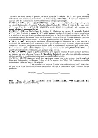 21
definitiva do imóvel objeto do presente, em favor do(a)(s) CESSIONÁRIO(A)(S) ou a quem este(a)(s)
indicar(em), sem reclamação, futuramente, por parte do(a)(s) CEDENTE(S), de quaisquer importâncias
devidas, além das aqui ajustadas, independentemente de outorga de procurações.
CLÁUSULA SEXTA: (Caso o(a)(s) CEDENTE(S) outorguem procuração) Fica fazendo parte integrante
do presente Instrumento, a Procuração Pública lavrada no Cartório do __ Ofício de Notas, às fls. __, do Livro
nº __, em favor de __. (NÃO SE ESQUEÇA: o(a)(s) CESSIONÁRIO(A)(S) não pode(m) ser
procurador(a)(es) em causa própria).
CLÁUSULA SÉTIMA: Na hipótese de Sinistro, de falecimento ou mesmo de separação do(a)(s)
CEDENTE(S), fica desde já o(a)(s) CESSIONÁRIO(A)(S) ou seus beneficiários ou sucessores, autorizados
a se habilitarem no respectivo inventário e requererem junto ao Cartório e/ou juízo competente, a Carta de
Adjudicação expedida a seu favor, relativamente ao imóvel objeto da presente, podendo para tanto, constituir
advogados com os poderes da cláusula “ad judicia”, perante qualquer Foro, Instância ou Tribunal.
CLÁUSULA OITAVA: O presente Instrumento é feito entre as partes contratantes, por si, seus herdeiros e
sucessores, em caráter irrevogável e irretratável, desde que as obrigações aqui assumidas estejam totalmente
cumpridas e satisfeitas, obrigando-se estas mesmas partes a manterem este Instrumento para sempre bom,
firme e valioso e ao(à)(s) CEDENTE(S) a responder(em) pelos riscos da EVICÇÃO DE DIREITOS, se e
quando chamado(a)(s) for(em) à autoria, em qualquer tempo e época.
CLÁUSULA NONA: Elegem as partes contratantes, com expressa renúncia de outro qualquer, por mais
privilegiado que seja, o Foro da Comarca de ( jurisdição do imóvel), para nele serem dirimidas quaisquer
dúvidas, questões ou pendências oriundas ou decorrentes deste Instrumento.
CLÁUSULA DÉCIMA: (para ser usada caso a primeira parcela paga seja a título de sinal de negócio)
O presente Instrumento é regido pelos Artigos nºs 417 e seguintes do Código Civil Brasileiro, conhecida
popularmente conhecida por LEI DE ARRAS.
E, por assim haverem ajustado, firmam o presente Instrumento em 02 (duas) vias
de igual teor e forma, juntamente com duas testemunhas, para que se produza seus legais efeitos em direito
permitido.
Belém(Pa), _____ de _______________ de __________
OBS: TODAS AS PARTES ASSINAM ESTE INSTRUMENTO. NÃO ESQUECER DE
RECONHECER AS ASSINATURAS.
 
