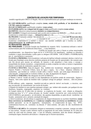 22
CONTRATO DE LOCAÇÃO POR TEMPORADA
(modelo sugerido pelo CRECI-12ª Região. Não nos responsabilizamos por quaisquer mudanças no mesmo).
01) LOCADOR(A)(ES): qualificação completa (nome, estado civil, profissão, nº da identidade e do
CIC/MF, endereço completo).
02) LOCATÁRIO(A)(S): qualificação completa (como acima).
03) FIADOR(A)(ES): (se o aluguel não for pago à vista) qualificação completa (como acima).
04) IMÓVEL: descrever minuciosamente (inclusive os compartimentos).
05) VALORES: O aluguel convencionado após acordo entre as partes é de R$00,00 ( ___) Reais, que o(a)
locatário(a) se compromete a pagar___ (integral ou não) até o dia _____ / _____ / _______ .
06) PRAZOS: O presente contrato tem duração de _____ (_______________) dias (até 90 (noventa dias),
iniciando-se em _____ / _____/ ______ e vencendo-se em _____ / _____/ _______, data em que o(a)
locatário(a) compromete-se a restituir o imóvel nas mesmas condições que o recebeu ou melhor,
independentemente de notificação ou aviso.
07) REAJUSTES: NÃO HÁ
08) FINALIDADE: A presente locação tem finalidade de veraneio. O(A) Locatário(a) utilizará o imóvel
exclusivamente para fins residenciais do(a) Sr(a).__ e seus familiares.
Contrato de locação que entre si fazem os acima mencionados,
consubstanciados nos dispositivos legais da lei nº 8.245/91(Lei do Inquilinato), mediante as cláusulas e
condições a seguir discriminadas e pelas quais se obrigam LOCADOR, LOCATÁRIO e FIADOR(A)(ES),
por si, seus herdeiros e sucessores:
CLÁUSULA PRIMEIRA: O(A) locatário(a ) sob pena de tipificar infração contratual, destina o imóvel ora
locado para finalidade acima descrita conforme proposta de locação por ele apresentada e tão somente para
este fim deverá pelo mesmo ser utilizado, de maneira a não prejudicar o bom nome, o sossego e
tranquilidade dos demais moradores , comprometendo-se ainda a respeitar em todos os termos o regulamento
interno e convenção de condomínio, quando for o caso .
CLÁUSULA SEGUNDA: Além do aluguel, fica, também o(a) locatário(a) obrigado ao pagamento do
Imposto Predial e Territorial Urbano, taxas de água e esgoto, luz e força, despesas ordinárias de
condomínio, que incidam ou venham a incidir sobre o imóvel locado, que serão pagos diretamente no
valor lançado, compensando-se eventuais créditos na data de pagamento do aluguel.
CLÁUSULA TERCEIRA: São obrigações do LOCATÁRIO(A):
a) Manter o imóvel locado em todas as suas dependências em perfeito estado de conservação, higiene e
limpeza, bem como reparar de imediato todo e qualquer estrago de qualquer natureza , além de pintura
geral.
b) Não sublocar, ceder, emprestar, transferir em todo ou parte do imóvel ora locado , a terceiros, sem
que isso preceda de consentimento por escrito do locador.
c) Reparar de imediato às suas expensas quaisquer estragos que tenham sido causados por qualquer de seus
familiares, hospedes, empregados, prepostos ou visitantes.
d) Cumprir dentro de 10 (dez) dias no máximo as exigências do locador com relação as obrigações
contidas nos itens “a” e “c” acima sob pena do locador mandar executá-las por conta exclusiva do(a)
LOCATÁRIO(A), que passará a ser devedor(a) das quantias despendidas, as quais deverá reembolsar ao
locador, juntamente com a primeira prestação do aluguel.
e) O(A) Locatário(a) deverá efetuar os pagamentos do aluguel diretamente ao escritório Imobiliário (nome
do(a) corretor(a) ou imobiliária),sito à (endereço completo do(a) corretor(a) ou imobiliária) devendo
também apresentar no ato do pagamento, mensalmente, os comprovantes de água, luz, IPTU,
condomínio(se houver), etc. constantes na cláusula 2ª deste contrato, sob pena do não recebimento do
aluguel.
CLÁUSULA QUARTA: Os contratantes obrigam-se mutuamente a respeitar o presente contrato em todos
os seus termos, ficando a parte infratora sujeita ao pagamento de uma multa contratual, de 2% (dois por
cento) do valor total do contrato, para o caso de infrações contratuais, alem das demais obrigações e
cominações legais, honorários advocatícios e despesas que se fizerem necessárias.
 