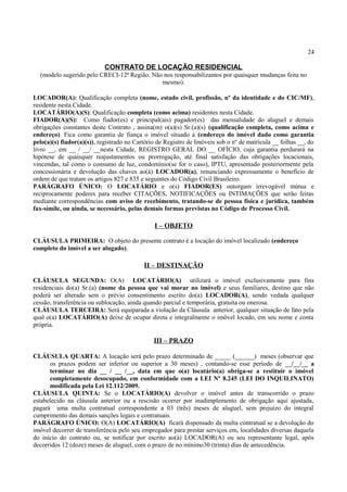 24
CONTRATO DE LOCAÇÃO RESIDENCIAL
(modelo sugerido pelo CRECI-12ª Região. Não nos responsabilizamos por quaisquer mudanças feita no
mesmo).
LOCADOR(A): Qualificação completa (nome, estado civil, profissão, nº da identidade e do CIC/MF),
residente nesta Cidade.
LOCATÁRIO(A)(S): Qualificação completa (como acima) residentes nesta Cidade.
FIADOR(A)(S): Como fiador(es) e principal(ais) pagador(es) das mensalidade do aluguel e demais
obrigações constantes deste Contrato , assina(m) o(a)(s) Sr.(a)(s) (qualificação completa, como acima e
endereço). Fica como garantia de fiança o imóvel situado à (endereço do imóvel dado como garantia
pelo(a)(s) fiador(a)(s)), registrado no Cartório de Registro de Imóveis sob o nº de matricula __ folhas __, do
livro __, em __ / __/ __nesta Cidade, REGISTRO GERAL DO __ OFÍCIO, cuja garantia perdurará na
hipótese de quaisquer reajustamentos ou prorrogação, até final satisfação das obrigações locacionais,
vincendas, tal como o consumo de luz, condomínio(se for o caso), IPTU, apresentado posteriormente pela
concessionária e devolução das chaves ao(à) LOCADOR(a), renunciando expressamente o benefício de
ordem de que tratam os artigos 827 e 835 e seguintes do Código Civil Brasileiro.
PARÁGRAFO ÚNICO: O LOCATÁRIO e o(s) FIADOR(ES) outorgam irrevogável mútua e
reciprocamente poderes para receber CITAÇÕES, NOTIFICAÇÕES ou INTIMAÇÕES que serão feitas
mediante correspondências com aviso de recebimento, tratando-se de pessoa física e jurídica, também
fax-símile, ou ainda, se necessário, pelas demais formas previstas no Código de Processo Civil.
I – OBJETO
CLÁUSULA PRIMEIRA: O objeto do presente contrato é a locação do imóvel localizado (endereço
completo do imóvel a ser alugado).
II – DESTINAÇÃO
CLÁUSULA SEGUNDA: O(A) LOCATÁRIO(A) utilizará o imóvel exclusivamente para fins
residenciais do(a) Sr.(a) (nome da pessoa que vai morar no imóvel) e seus familiares, destino que não
poderá ser alterado sem o prévio consentimento escrito do(a) LOCADOR(A), sendo vedada qualquer
cessão, transferência ou sublocação, ainda quando parcial e temporária, gratuita ou onerosa.
CLÁUSULA TERCEIRA: Será equiparada a violação da Cláusula anterior, qualquer situação de fato pela
qual o(a) LOCATÁRIO(A) deixe de ocupar direta e integralmente o imóvel locado, em seu nome e conta
própria.
III – PRAZO
CLÁUSULA QUARTA: A locação será pelo prazo determinado de _____ (______) meses (observar que
os prazos podem ser inferior ou superior a 30 meses) , contando-se esse período de __/__/__ a
terminar no dia __ / __ /__, data em que o(a) locatário(a) obriga-se a restituir o imóvel
completamente desocupado, em conformidade com a LEI Nº 8.245 (LEI DO INQUILINATO)
modificada pela Lei 12.112/2009.
CLÁUSULA QUINTA: Se o LOCATÁRIO(A) devolver o imóvel antes de transcorrido o prazo
estabelecido na cláusula anterior ou a rescisão ocorrer por inadimplemento de obrigação aqui ajustada,
pagará uma multa contratual correspondente a 03 (três) meses de aluguel, sem prejuízo do integral
cumprimento das demais sanções legais e contratuais.
PARÁGRAFO ÚNICO: O(A) LOCATÁRIO(A) ficará dispensado da multa contratual se a devolução do
imóvel decorrer de transferência pelo seu empregador para prestar serviços em, localidades diversas daquela
do início do contrato ou, se notificar por escrito ao(à) LOCADOR(A) ou seu representante legal, após
decorridos 12 (doze) meses de aluguel, com o prazo de no mínimo30 (trinta) dias de antecedência.
 
