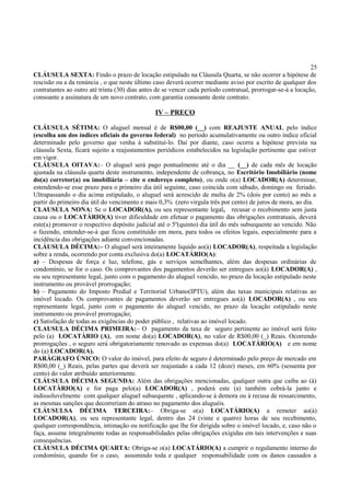 25
CLÁUSULA SEXTA: Findo o prazo de locação estipulado na Cláusula Quarta, se não ocorrer a hipótese de
rescisão ou a da renúncia , o que neste último caso deverá ocorrer mediante aviso por escrito de qualquer dos
contratantes ao outro até trinta (30) dias antes de se vencer cada período contratual, prorrogar-se-á a locação,
consoante a assinatura de um novo contrato, com garantia consoante deste contrato.
IV – PREÇO
CLÁUSULA SÉTIMA: O aluguel mensal é de R$00,00 (__) com REAJUSTE ANUAL pelo índice
(escolha um dos índices oficiais do governo federal) no período acumulativamente ou outro índice oficial
determinado pelo governo que venha à substituí-lo. Daí por diante, caso ocorra a hipótese prevista na
cláusula Sexta, ficará sujeito a reajustamentos periódicos estabelecidos na legislação pertinente que estiver
em vigor.
CLÁUSULA OITAVA:– O aluguel será pago pontualmente até o dia __ (__) de cada mês de locação
ajustada na cláusula quarta deste instrumento, independente de cobrança, no Escritório Imobiliário (nome
do(a) corretor(a) ou imobiliária – cite o endereço completo), ou onde o(a) LOCADOR(A) determinar,
estendendo-se esse prazo para o primeiro dia útil seguinte, caso coincida com sábado, domingo ou feriado.
Ultrapassando o dia acima estipulado, o aluguel será acrescido de multa de 2% (dois por cento) ao mês a
partir do primeiro dia útil do vencimento e mais 0,3% (zero virgula três por cento) de juros de mora, ao dia.
CLAUSULA NONA: Se o LOCADOR(A), ou seu representante legal, recusar o recebimento sem justa
causa ou o LOCATÁRIO(A) tiver dificuldade em efetuar o pagamento das obrigações contratuais, deverá
este(a) promover o respectivo depósito judicial até o 5º(quinto) dia útil do mês subsequente ao vencido. Não
o fazendo, entender-se-á que ficou constituído em mora, para todos os efeitos legais, especialmente para a
incidência das obrigações adiante convencionadas.
CLÁUSULA DÉCIMA:– O aluguel será inteiramente liquido ao(à) LOCADOR(A), respeitada a legislação
sobre a renda, ocorrendo por conta exclusiva do(a) LOCATÁRIO(A):
a) – Despesas de força e luz, telefone, gás e serviços semelhantes, além das despesas ordinárias de
condomínio, se for o caso. Os comprovantes dos pagamentos deverão ser entregues ao(à) LOCADOR(A) ,
ou seu representante legal, junto com o pagamento do aluguel vencido, no prazo da locação estipulado neste
instrumento ou provável prorrogação;
b) – Pagamento do Imposto Predial e Territorial Urbano(IPTU), além das taxas municipais relativas ao
imóvel locado. Os comprovantes de pagamentos deverão ser entregues ao(à) LOCADOR(A) , ou seu
representante legal, junto com o pagamento do aluguel vencido, no prazo da locação estipulado neste
instrumento ou provável prorrogação;
c) Satisfação de todas as exigências do poder público , relativas ao imóvel locado.
CLAUSULA DÉCIMA PRIMEIRA:– O pagamento da taxa de seguro pertinente ao imóvel será feito
pelo (a) LOCATÁRIO (A), em nome do(a) LOCADOR(A), no valor de R$00,00 (_) Reais. Ocorrendo
prorrogações , o seguro será obrigatoriamente renovado as expensas do(a) LOCATÁRIO(A) e em nome
do (a) LOCADOR(A).
PARÁGRAFO ÚNICO: O valor do imóvel, para efeito de seguro é determinado pelo preço de mercado em
R$00,00 (_) Reais, pelas partes que deverá ser reajustado a cada 12 (doze) meses, em 60% (sessenta por
cento) do valor atribuído anteriormente.
CLÁUSULA DÉCIMA SEGUNDA: Além das obrigações mencionadas, qualquer outra que caiba ao (à)
LOCATÁRIO(A) e for paga pelo(a) LOCADOR(A) , poderá este (a) também cobrá-la junto e
indissoluvelmente com qualquer aluguel subsequente , aplicando-se à demora ou à recusa de ressarcimento,
as mesmas sanções que decorreriam do atraso no pagamento dos aluguéis.
CLÁUSULSA DÉCIMA TERCEIRA:– Obriga-se o(a) LOCATÁRIO(A) a remeter ao(à)
LOCADOR(A), ou seu representante legal, dentro das 24 (vinte e quatro) horas de seu recebimento,
qualquer correspondência, intimação ou notificação que lhe for dirigida sobre o imóvel locado, e, caso não o
faça, assume integralmente todas as responsabilidades pelas obrigações exigidas em tais intervenções e suas
consequências.
CLÁUSULA DÉCIMA QUARTA: Obriga-se o(a) LOCATÁRIO(A) a cumprir o regulamento interno do
condomínio, quando for o caso, assumindo toda e qualquer responsabilidade com os danos causados a
 