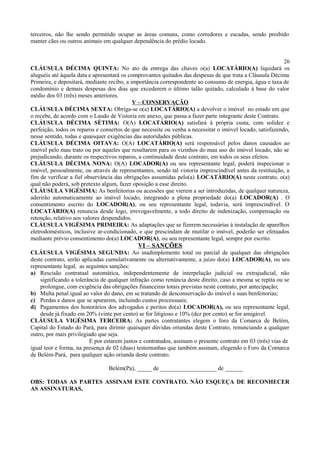 terceiros, não lhe sendo permitido ocupar as áreas comuns, como corredores e escadas, sendo proibido
manter cães ou outros animais em qualquer dependência do prédio locado.
26
CLÁUSULA DÉCIMA QUINTA: No ato da entrega das chaves o(a) LOCATÁRIO(A) liquidará os
aluguéis até àquela data e apresentará os comprovantes quitados das despesas de que trata a Cláusula Décima
Primeira, e depositará, mediante recibo, a importância correspondente ao consumo de energia, água e taxa de
condomínio e demais despesas dos dias que excederem o último talão quitado, calculado à base do valor
médio dos 03 (três) meses anteriores.
V – CONSERVAÇÃO
CLÁUSULA DÉCIMA SEXTA: Obriga-se o(a) LOCATÁRIO(A) a devolver o imóvel no estado em que
o recebe, de acordo com o Laudo de Vistoria em anexo, que passa a fazer parte integrante deste Contrato.
CLÁUSULA DÉCIMA SÉTIMA: O(A) LOCATÁRIO(A) satisfará à própria custa, com solidez e
perfeição, todos os reparos e consertos de que necessite ou venha a necessitar o imóvel locado, satisfazendo,
nesse sentido, todas e quaisquer exigências das autoridades públicas.
CLÁUSULA DÉCIMA OITAVA: O(A) LOCATÁRIO(A) será responsável pelos danos causados ao
imóvel pelo mau trato ou por aqueles que resultarem para os vizinhos do mau uso do imóvel locado, não se
prejudicando, durante os respectivos reparos, a continuidade deste contrato, em todos os seus efeitos.
CLÁUSULA DÉCIMA NONA: O(A) LOCADOR(A) ou seu representante legal, poderá inspecionar o
imóvel, pessoalmente, ou através de representantes, sendo tal vistoria imprescindível antes da restituição, a
fim de verificar a fiel observância das obrigações assumidas pelo(a) LOCATÁRIO(A) neste contrato, o(a)
qual não poderá, sob pretexto algum, fazer oposição a esse direito.
CLÁUSULA VIGÉSIMA: As benfeitorias ou acessões que vierem a ser introduzidas, de qualquer natureza,
aderirão automaticamente ao imóvel locado, integrando a plena propriedade do(a) LOCADOR(A) . O
consentimento escrito do LOCADOR(A), ou seu representante legal, todavia, será imprescindível. O
LOCATÁRIO(A) renuncia desde logo, irrevogavelmente, a todo direito de indenização, compensação ou
retenção, relativo aos valores despendidos.
CLÁUSULA VIGÉSIMA PRIMEIRA: As adaptações que se fizerem necessárias à instalação de aparelhos
eletrodomésticos, inclusive ar-condicionado, e que prescindam de mutilar o imóvel, poderão ser efetuados
mediante prévio consentimento do(a) LOCADOR(A), ou seu representante legal, sempre por escrito.
VI – SANÇÕES
CLÁUSULA VIGÉSIMA SEGUNDA: Ao inadimplemento total ou parcial de qualquer das obrigações
deste contrato, serão aplicadas cumulativamente ou alternativamente, a juízo do(a) LOCADOR(A), ou seu
representante legal, as seguintes sanções:
a) Rescisão contratual automática, independentemente de interpelação judicial ou extrajudicial, não
significando a tolerância de qualquer infração como renúncia deste direito, caso a mesma se repita ou se
prolongue, com exigência das obrigações financeiras totais previstas neste contrato, por antecipação;
b) Multa penal igual ao valor do dano, em se tratando de desconservação do imóvel e suas benfeitorias;
c) Perdas e danos que se apurarem, incluindo custos processuais;
d) Pagamentos dos honorários dos advogados e peritos do(a) LOCADOR(A), ou seu representante legal,
desde já fixado em 20% (vinte por cento) se for litigioso e 10% (dez por cento) se for amigável.
CLÁUSULA VIGÉSIMA TERCEIRA: As partes contratantes elegem o foro da Comarca de Belém,
Capital do Estado do Pará, para dirimir quaisquer dúvidas oriundas deste Contrato, renunciando a qualquer
outro, por mais privilegiado que seja.
E por estarem justos e contratados, assinam o presente contrato em 03 (três) vias de
igual teor e forma, na presença de 02 (duas) testemunhas que também assinam, elegendo o Foro da Comarca
de Belém-Pará, para qualquer ação oriunda deste contrato.
Belém(Pa), _____ de ___________________ de ______
OBS: TODAS AS PARTES ASSINAM ESTE CONTRATO. NÃO ESQUEÇA DE RECONHECER
AS ASSINATURAS,
 