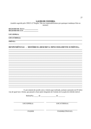 27
LAUDO DE VISTORIA
(modelo sugerido pelo CRECI-12ª Região. Não nos responsabilizamos por quaisquer mudanças feita no
mesmo).
REGISTRO DE ÁGUA: _________________
REGISTRO DE LUZ: ___________________
LOCADOR(A):
________________________________________________________________________________________________
LOCATÁRIO(A):
________________________________________________________________________________________________
IMÓVEL:
________________________________________________________________________________________________
DENPENDÊNCIAS - HISTÓRICO: (DESCREVA MINUCIOSAMENTE O IMÓVEL).
________________________________________________________________________________________________
________________________________________________________________________________________________
________________________________________________________________________________________
________________________________________________________________________________________________
________________________________________________________________________________________________
________________________________________________________________________________________________
________________________________________________________________________________________________
________________________________________________________________________________________________
________________________________________________________________________________________________
________________________________________________________________________________________________
________________________________________________________________________________________________
________________________________________________________________________________________________
________________________________________________________________________________________________
________________________________________________________________________________________________
________________________________________________________________________________________________
________________________________________________________________________________________________
________________________________________________________________________________________________
________________________________________________________________________________________________
________________________________________________________________________________________________
________________________________________________________________________________________________
________________________________________________________________________________________________
________________________________________________________________________________________________
E, por estarem de acordo com a vistoria aqui realizada, assinam a presente em 03 (três)
vias de igual teor e forma, que passará a fazer parte integrante do Contrato de Locação do referido imóvel.
Belém(Pa), _____ de __________________ de ________
____________________________________ _____________________________________
LOCADOR(A) LOCATÁRIO(A)
____________________________________ _____________________________________
FIADOR FIADOR(CÔNJUGE)
 