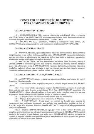 28
CONTRATO DE PRESTAÇÃO DE SERVIÇOS
PARA ADMINISTRAÇÃO DE IMÓVEIS
CLÁUSULA PRIMEIRA – PARTES
1.1 – ADMINISTRADORA TAL., empresa estabelecida nesta Capital, à Rua ....., inscrita
no CGC/MF sob o n.º 00.000.000/0001-00, neste ato representada na forma do seu contrato social,
doravante designada neste instrumento simplesmente CONTRATADA.
1.2 – FULANO DE TAL, (qualificar), residente e domiciliado nesta capital, CIC
000.000.000/00 doravante designado(a) neste instrumento simplesmente CONTRATANTE.
CLÁUSULA SEGUNDA – OBJETO
2.1 – O CONTRATANTE, após conhecimento prévio do inteiro conteúdo deste contrato e
compreendendo o seu sentido e alcance, celebra com a CONTRATADA o presente instrumento,
que tem por objeto a administração da locação do imóvel que assim se descreve e caracteriza:
apartamento ou casa sito (endereço completo do imóvel).
2.2 – O CONTRATANTE, por este instrumento e na melhor forma de direito, outorga à
CONTRATADA os necessários poderes para cumprir a finalidade do presente contrato, dentre os
quais o de celebrar em nome do CONTRATANTE o contrato de locação, estipulando cláusulas e
condições, inclusive valores para a locação e mais os especiais para receber aluguéis, encargos
contratuais, valores quaisquer, passar e assinar recibos e dar quitação.
CLÁUSULA TERCEIRA – CONDIÇÕES DA LOCAÇÃO
3.1 – A CONTRATADA deverá respeitar as seguintes condições para locação do imóvel
descrito na cláusula segunda:
3.1.1 – Para efeito de oferta ao público em geral, o valor do aluguel mensal é de R$ 00,00
(Reais).
3.1.2 – Caso o imóvel não seja alugado no prazo de 30(trinta) dias, contados da celebração
deste contrato, pelo valor descrito na subcláusula 3.1.1, fica a CONTRATADA autorizada pelo
CONTRATANTE a efetuar a locação pelo preço de mercado, assim entendido o que tiver por base
as pesquisas do mercado imobiliário da cidade em que se localize o imóvel.
3.1.3 – A locação deverá ser efetuada exclusivamente para fins residenciais.
3.1.4 – O prazo da locação deverá ser de no mínimo de 30 meses.
3.1.5 – A CONTRATADA deverá exigir no contrato de locação uma garantia do
cumprimento das obrigações contratuais, sob qualquer das modalidades previstas na Lei n.º
8.245/91, artigo 37 e seguintes, ficando o CONTRATATANTE responsável pelo pagamento dos
custos daí decorrentes.
3.1.5.1 – Declara o CONTRATANTE, de logo, para todos os fins e efeitos de direito, que
tem pleno conhecimento de que não existe qualquer responsabilidade da CONTRATADA quanto à
solvência do locatário e seus fiadores, bem assim que a CONTRATADA não tem obrigação de
repassar os aluguéis vencidos e os demais encargos da locação antes de haver recebido tais quantias
do locatário do imóvel ou dos seus fiadores.
 